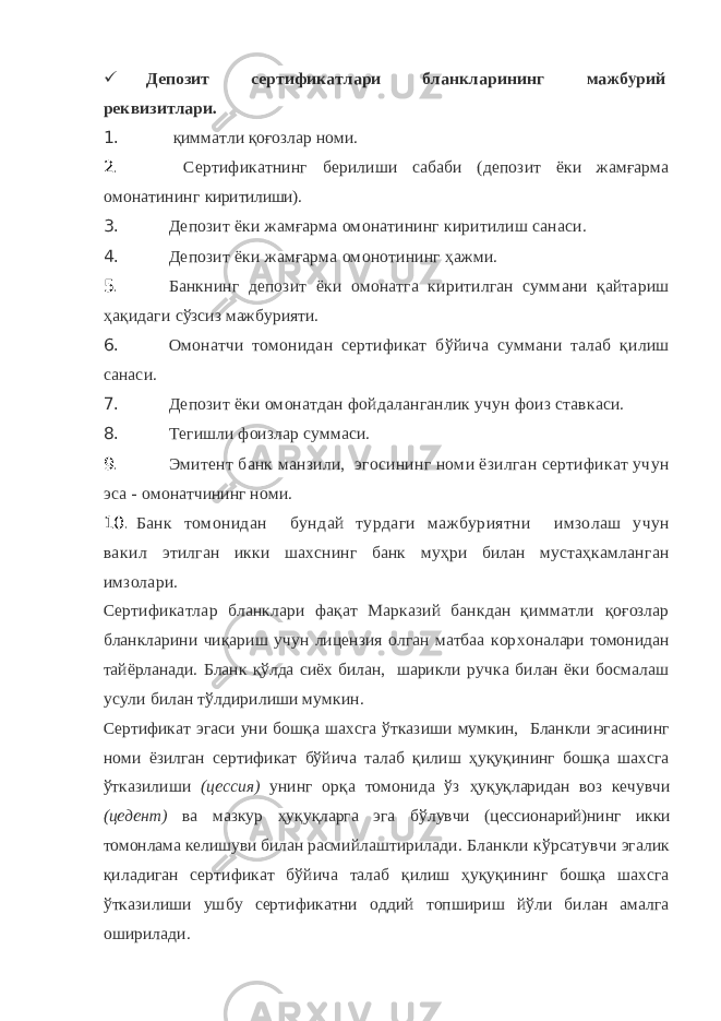  Депозит сертификатлари бланкларининг мажбурий реквизитлари. 1. қимматли қоғозлар номи. 2. Сертификатнинг берилиши сабаби (депозит ёки жамғарма омонатининг киритилиши). 3. Депозит ёки жамғарма омонатининг киритилиш санаси. 4. Депозит ёки жамғарма омонотининг ҳажми. 5. Банкнинг депозит ёки омонатга киритилган суммани қайтариш ҳақидаги сўзсиз мажбурияти. 6. Омонатчи томонидан сертификат бўйича суммани талаб қилиш санаси. 7. Депозит ёки омонатдан фойдаланганлик учун фоиз ставкаси. 8. Тегишли фоизлар суммаси. 9. Эмитент банк манзили, эгосининг номи ёзилган сертификат учун эса - омонатчининг номи. 10. Банк томонидан бундай турдаги мажбуриятни имзолаш учун вакил этилган икки шахснинг банк муҳри билан мустаҳкамланган имзолари. Сертификатлар бланклари фақат Марказий банкдан қимматли қоғозлар бланкларини чиқариш учун лицензия олган матбаа кор хоналари томонидан тайёрланади. Бланк қўлда сиёх билан, шарикли ручка билан ёки босмалаш усули билан тўлдирилиши мумкин. Сертификат эгаси уни бошқа шахсга ўтказиши мумкин, Бланкли эгасининг номи ёзилган сертификат бўйича талаб қилиш ҳуқуқининг бошқа шахсга ўтказилиши (цессия) унинг орқа томонида ўз ҳуқуқларидан воз кечувчи (цедент) ва мазкур ҳуқуқларга эга бў лувчи (цессионарий)нинг икки томонлама келишуви билан расмий лаштирилади. Бланкли кўрсатувчи эгалик қиладиган сертификат бўйича талаб қилиш ҳуқуқининг бошқа шахсга ўтказилиши ушбу сертификатни оддий топшириш йўли билан амалга оширилади. 