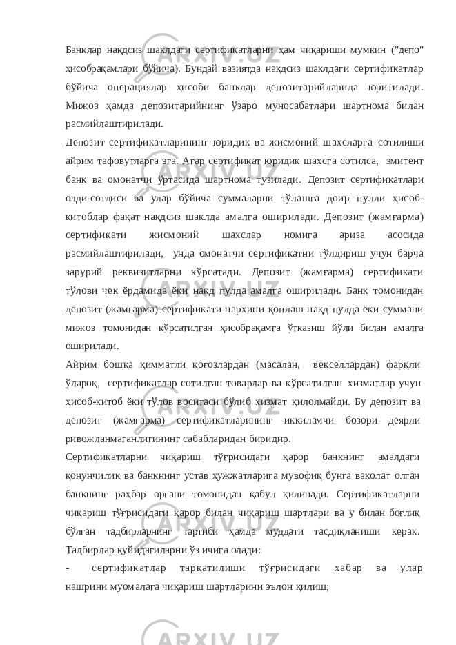 Банклар нақдсиз шаклдаги сертификатларни ҳам чиқариши мум кин (&#34;депо&#34; ҳисобрақамлари бўйича). Бундай вазиятда нақдсиз шаклд аги сертификатлар бўйича операциялар ҳисоби банклар депо зитарийларида юритилади. Мижоз ҳамда депозитарийнинг ўзаро муносабатлари шартнома билан расмийлаштирилади. Депозит сертификатларининг юридик ва жисмоний шахсларга сотилиши айрим тафовутларга эга. Агар сертификат юридик шахс га сотилса, эмитент банк ва омонатчи ўртасида шартнома тузилади. Депозит сертификатлари олди-сотдиси ва улар бўйича суммалар ни тўлашга доир пулли ҳисоб- китоблар фақат нақдсиз шаклда амалга оширилади. Депозит (жамғарма) сертификати жисмоний шахслар номига ариза асосида расмийлаштирилади, унда омонатчи сертификатни тўлдириш учун барча зарурий реквизитларни кўр сатади. Депозит (жамғарма) сертификати тўлови чек ёрдамида ёки нақд пулда амалга оширилади. Банк томонидан депозит (жамғарма) сертификати нархини қоплаш нақд пулда ёки суммани мижоз то монидан кўрсатилган ҳисобрақамга ўтказиш йўли билан амалга оши рилади. Айрим бошқа қимматли қоғозлардан (масалан, векселлардан) фарқли ўлароқ, сертификатлар сотилган товарлар ва кўрсатилган хизматлар учун ҳисоб-китоб ёки тўлов воситаси бўлиб хизмат қилолмайди. Бу депозит ва депозит (жамғарма) сертификатларининг иккиламчи бозори деярли ривожланмаганлигининг сабабла ридан биридир. Сертификатларни чиқариш тўғрисидаги қарор банкнинг амалдаги қонунчилик ва банкнинг устав ҳужжатларига мувофиқ бунга ваколат олган банкнинг раҳбар органи томонидан қабул қилинади. Серти фикатларни чиқариш тўғрисидаги қарор билан чиқариш шартлари ва у билан боғлиқ бўлган тадбирларнинг тартиби ҳамда муддати тас диқланиши керак. Тадбирлар қуйидагиларни ўз ичига олади: - сертиф икатлар тарқатилиши тўғрисидаги хабар ва улар нашрини муомалага чиқариш шартларини эълон қилиш; 
