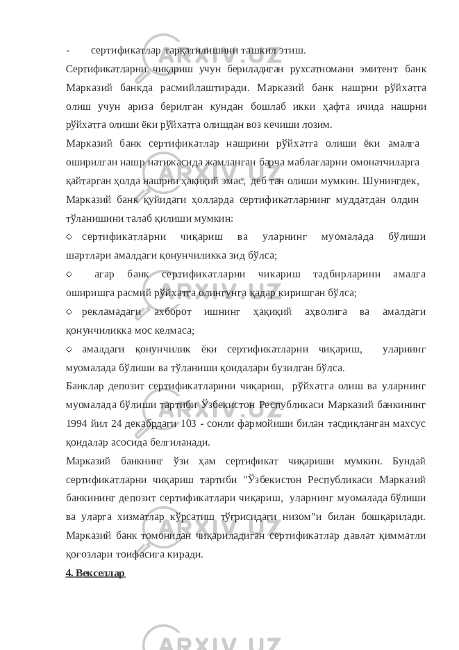 - сертификатлар тарқатилишини ташкил этиш. Сертификатларни чиқариш учун бериладиган рухсатномани эми тент банк Марказий банкда расмийлаштиради. Марказий банк нашрни рўйхатга олиш учун ариза берилган кундан бошлаб икки ҳ афта ичида нашрни рўйхатга олиши ёки рўйхатга олишдан воз ке чиши лозим. Марказий банк сертификатлар нашрини рўйхатга олиши ёки амалга оширилган нашр натижасида жамланган барча маблағларни омонатчиларга қайтарган ҳолда нашрни ҳақиқий эмас, деб тан олиши мумкин. Шунингдек, Марказий банк қуйидаги ҳолларда сертифи катларнинг муддатдан олдин тўланишини талаб қилиши мумкин:  сертификатларни чиқариш ва уларнинг муомалада бўлиши шартлари амалдаги қонунчиликка зид бўлса;  агар банк сертификатларни чикариш тадбирларини амалга оширишга расмий рўйхатга олингунга қадар киришган бўлса;  рекламадаги ахборот ишнинг ҳақиқий аҳволига ва амалдаги қонунчиликка мос келмаса;  амалдаги қонунчилик ёки сертификатларни чиқариш, уларнинг муомалада бўлиши ва тўланиши қоидалари бузилган бўлса. Банклар депозит сертификатларини чиқариш, рўйхатга олиш ва уларнинг муомалада бўлиши тартиби Ўзбекистон Республикаси Марказий банкининг 1994 йил 24 декабрдаги 103 - сонли фар мойиши билан тасдиқланган махсус қоидалар асосида белгила нади. Марказий банкнинг ўзи ҳам сертификат чиқариши мумкин. Бун дай сертификатларни чиқариш тартиби &#34;Ўзбекистон Республикаси Марказий банкининг депозит сертификатлари чиқариш, уларнинг муомалада бўлиши ва уларга хизматлар кўрсатиш тўғрисидаги ни зом&#34;и билан бошқарилади. Марказий банк томонидан чиқариладиган сертификатлар давлат қимматли қоғозлари тоифасига киради. 4. Векселлар 