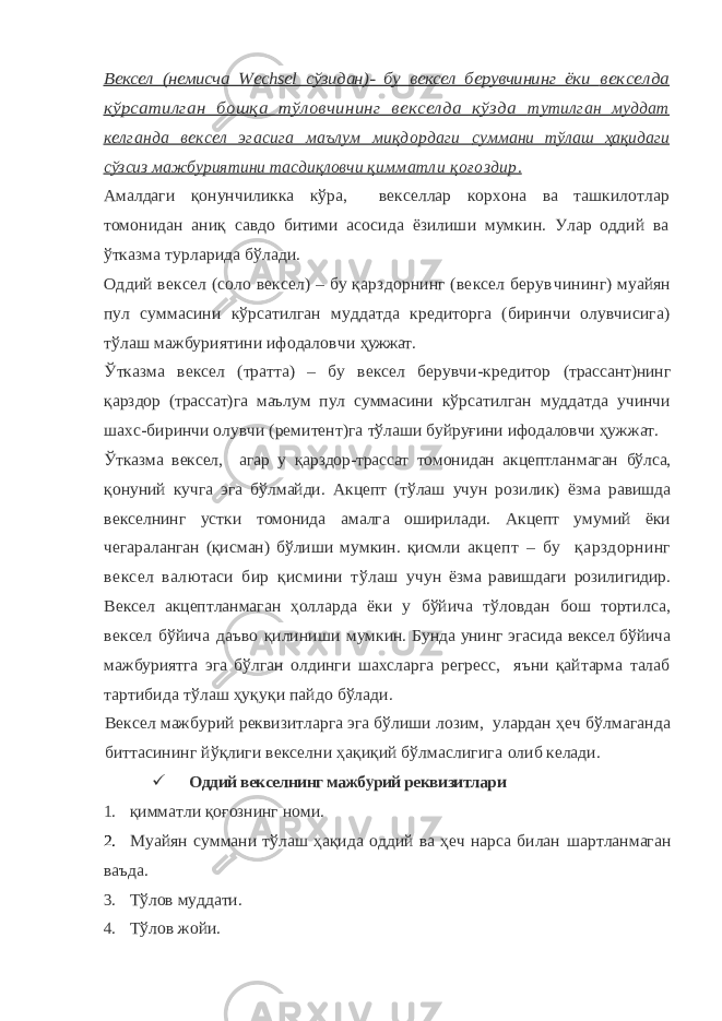 Вексел (немисча Wechsel сўзидан)- бу вексел берувчининг ёки векселда кўрсатилган бошқа тўловчининг векселда кўзда тутилган муддат келганда вексел эгасига маълум миқдордаги суммани тўлаш ҳақидаги сўзсиз мажбуриятини тасдиқловчи қимматли қоғоздир. Амалдаги қонунчиликка кўра, векселлар корхона ва ташкилот лар томонидан аниқ савдо битими асосида ёзилиши мумкин. Улар оддий ва ўтказма турларида бўлади. Оддий вексел (соло вексел) – бу қарздорнинг (вексел берув чининг) муайян пул суммасини кўрсатилган муддатда кредиторга (биринчи олувчисига) тўлаш мажбуриятини ифодаловчи ҳужжат. Ўтказма вексел (тратта) – бу вексел берувчи-кредитор (трассант)нинг қарздор (трассат)га маълум пул суммасини кўр сатилган муддатда учинчи шахс-биринчи олувчи (ремитент)га тўлаши буйруғини ифодаловчи ҳужжат. Ўтказма вексел, агар у қарздор-трассат томонидан акцептлан маган бўлса, қонуний кучга эга бўлмайди. Акцепт (тўлаш учун ро зилик) ёзма равишда векселнинг устки томонида амалга оширилади. Акцепт умумий ёки чегараланган (қисман) бўлиши мумкин. қисмли акцепт – бу қарздорнинг вексел валютаси бир қисмини тўлаш учун ёзма равишдаги розилигидир. Вексел акцептланмаган ҳол ларда ёки у бўйича тўловдан бош тортилса, вексел бўйича даъво қилиниши мумкин. Бунда унинг эгасида вексел бўйича мажбури ятга эга бўлган олдинги шахсларга регресс, яъни қайтарма талаб тартибида тўлаш ҳуқуқи пайдо бўлади. Вексел мажбурий реквизитларга эга бўлиши лозим, улардан ҳеч бўлмаганда биттасининг йўқлиги векселни ҳақиқий бўлмаслигига олиб келади.  Оддий векселнинг мажбурий реквизитлари 1. қимматли қоғознинг номи. 2. Муайян суммани тўлаш ҳақида оддий ва ҳеч нарса билан шартланмаган ваъда. 3. Тўлов муддати. 4. Тўлов жойи. 