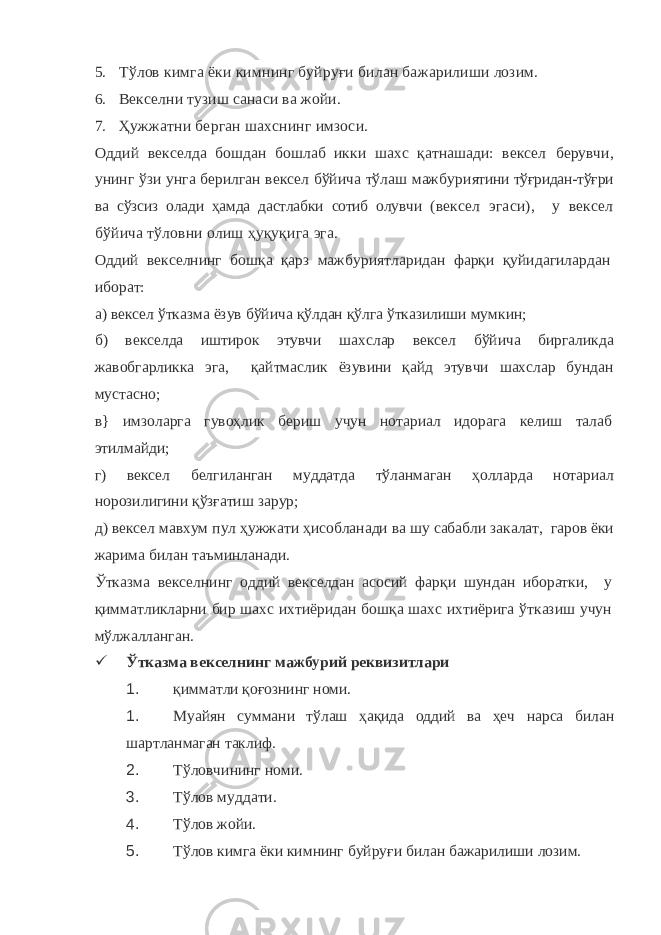5. Тўлов кимга ёки кимнинг буйруғи билан бажарилиши лозим. 6. Векселни тузиш санаси ва жойи. 7. Ҳужжатни берган шахснинг имзоси. Оддий векселда бошдан бошлаб икки шахс қатнашади: вексел берувчи, унинг ўзи унга берилган вексел бўйича тўлаш мажбури ятини тўғридан-тўғри ва сўзсиз олади ҳамда дастлабки сотиб олувчи (вексел эгаси), у вексел бўйича тўловни олиш ҳуқуқига эга. Оддий векселнинг бошқа қарз мажбуриятларидан фарқи қуйидагилардан иборат: а) вексел ўтказма ёзув бўйича қўлдан қўлга ўтказилиши мумкин; б) векселда иштирок этувчи шахслар вексел бўйича биргаликда жавобгарликка эга, қайтмаслик ёзувини қайд этувчи шахслар бундан мустасно; в} имзоларга гувоҳлик бериш учун нотариал идорага келиш талаб этилмайди; г) вексел белгиланган муддатда тўланмаган ҳолларда нотариал норозилигини қўзғатиш зарур; д) вексел мавхум пул ҳужжати ҳисобланади ва шу сабабли закалат, гаров ёки жарима билан таъминланади. Ўтказма векселнинг оддий векселдан асосий фарқи шундан иборатки, у қимматликларни бир шахс ихтиёридан бошқа шахс ихтиёрига ўтказиш учун мўлжалланган.  Ўтказма векселнинг мажбурий реквизитлари 1. қимматли қоғознинг номи. 1. Муайян суммани тўлаш ҳақида оддий ва ҳеч нарса билан шартланмаган таклиф. 2. Тўловчининг номи. 3. Тўлов муддати. 4. Тўлов жойи. 5. Тўлов кимга ёки кимнинг буйруғи билан бажарилиши лозим. 
