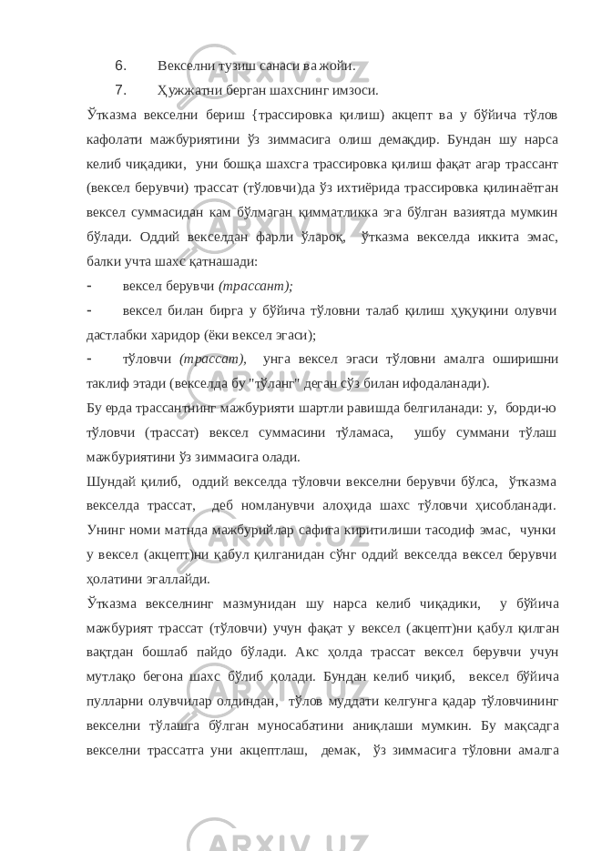 6. Векселни тузиш санаси ва жойи. 7. Ҳужжатни берган шахснинг имзоси. Ўтказма векселни бериш {трассировка қилиш) акцепт ва у бўйича тўлов кафолати мажбуриятини ўз зиммасига олиш демақдир. Бундан шу нарса келиб чиқадики, уни бошқа шахсга трассировка қилиш фақат агар трассант (вексел берувчи) трассат (тўловчи)да ўз ихтиёрида трассировка қилинаётган вексел суммасидан кам бўлмаган қимматликка эга бўлган вазиятда мумкин бўлади. Оддий векселдан фарли ўлароқ, ўтказма векселда иккита эмас, балки учта шахс қатнашади:  вексел берувчи (трассант);  вексел билан бирга у бўйича тўловни талаб қилиш ҳуқуқини олувчи дастлабки харидор (ёки вексел эгаси);  тўловчи (трассат), унга вексел эгаси тўловни амалга оширишни таклиф этади (векселда бу &#34;тўланг&#34; деган сўз билан ифодаланади). Бу ерда трассантнинг мажбурияти шартли равишда белгиланади: у, борди-ю тўловчи (трассат) вексел суммасини тўламаса, ушбу суммани тўлаш мажбуриятини ўз зиммасига олади. Шундай қилиб, оддий векселда тўловчи векселни берувчи бўлса, ўтказма векселда трассат, деб номланувчи алоҳида шахс тўловчи ҳисобланади. Унинг номи матнда мажбурийлар сафига киритилиши тасодиф эмас, чунки у вексел (акцепт)ни қабул қилганидан сўнг оддий векселда вексел берувчи ҳолатини эгаллайди. Ўтказма векселнинг мазмунидан шу нарса келиб чиқадики, у бўйича мажбурият трассат (тўловчи) учун фақат у вексел (акцепт)ни қабул қилган вақтдан бошлаб пайдо бўлади. Акс ҳолда трассат вексел берувчи учун мутлақо бегона шахс бўлиб қолади. Бундан келиб чиқиб, вексел бўйича пулларни олувчилар олдиндан, тўлов муддати келгунга қадар тўловчининг векселни тўлашга бўлган муносабатини аниқлаши мумкин. Бу мақсадга векселни трассатга уни акцептлаш, демак, ўз зиммасига тўловни амалга 