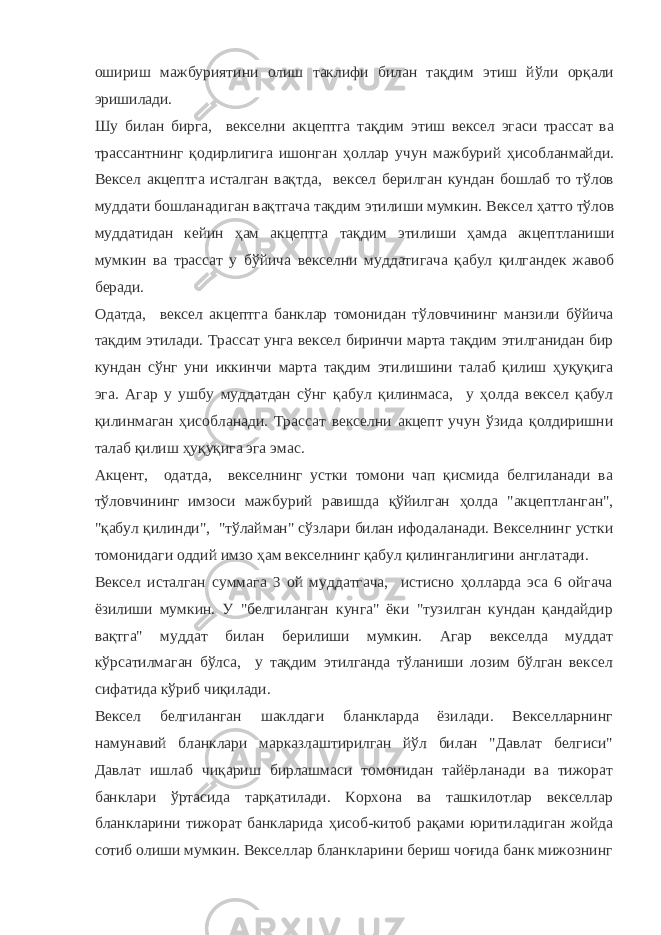 ошириш мажбуриятини олиш таклифи билан тақдим этиш йўли орқали эришилади. Шу билан бирга, векселни акцептга тақдим этиш вексел эгаси трассат ва трассантнинг қодирлигига ишонган ҳоллар учун мажбурий ҳисобланмайди. Вексел акцептга исталган вақтда, вексел берилган кундан бошлаб то тўлов муддати бошланадиган вақтгача тақдим этилиши мумкин. Вексел ҳатто тўлов муддатидан кейин ҳам акцептга тақдим этилиши ҳамда акцептланиши мумкин ва трассат у бўйича векселни муддатигача қабул қилгандек жавоб беради. Одатда, вексел акцептга банклар томонидан тўловчининг манзили бўйича тақдим этилади. Трассат унга вексел биринчи марта тақдим этилганидан бир кундан сўнг уни иккинчи марта тақдим этилишини талаб қилиш ҳуқуқига эга. Агар у ушбу муддатдан сўнг қабул қилинмаса, у ҳолда вексел қабул қилинмаган ҳисобланади. Трассат векселни акцепт учун ўзида қолдиришни талаб қилиш ҳуқуқига эга эмас. Акцент, одатда, векселнинг устки томони чап қисмида белгиланади ва тўловчининг имзоси мажбурий равишда қўйилган ҳолда &#34;акцептланган&#34;, &#34;қабул қилинди&#34;, &#34;тўлайман&#34; сўзлари билан ифодаланади. Векселнинг устки томонидаги оддий имзо ҳам векселнинг қабул қилинганлигини англатади. Вексел исталган суммага 3 ой муддатгача, истисно ҳолларда эса 6 ойгача ёзилиши мумкин. У &#34;белгиланган кунга&#34; ёки &#34;тузилган кундан қандайдир вақтга&#34; муддат билан берилиши мумкин. Агар векселда муддат кўрсатилмаган бўлса, у тақдим этилганда тўланиши лозим бўлган вексел сифатида кўриб чиқилади. Вексел белгиланган шаклдаги бланкларда ёзилади. Векселларнинг намунавий бланклари марказлаштирилган йўл билан &#34;Давлат белгиси&#34; Давлат ишлаб чиқариш бирлашмаси томонидан тайёрланади ва тижорат банклари ўртасида тарқатилади. Корхона ва ташкилотлар векселлар бланкларини тижорат банкларида ҳисоб-китоб рақами юритиладиган жойда сотиб олиши мумкин. Векселлар бланкларини бериш чоғида банк мижознинг 