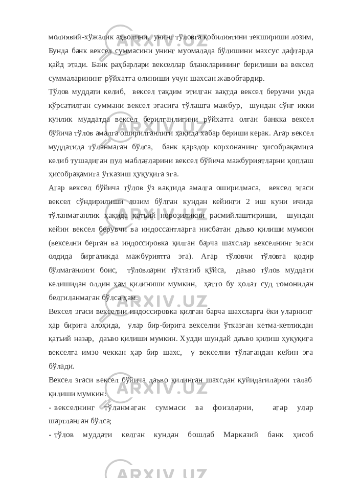 молиявий-хўжалик аҳволини, унинг тўловга қобилиятини текшириши лозим, Бунда банк вексел суммасини унинг муомалада бўлишини махсус дафтарда қайд этади. Банк раҳбарлари векселлар бланкларининг берилиши ва век сел суммаларининг рўйхатга олиниши учун шахсан жавобгардир. Тўлов муддати келиб, вексел тақдим этилган вақтда вексел бе рувчи унда кўрсатилган суммани вексел эгасига тўлашга мажбур, шундан сўнг икки кунлик муддатда вексел берилганлигини рўй хатга олган банкка вексел бўйича тўлов амалга оширилганлиги ҳақида хабар бериши керак. Агар вексел муддатида тўланмаган бўл са, банк қарздор корхонанинг ҳисобрақамига келиб тушадиган пул маблағларини вексел бўйича мажбуриятларни қоплаш ҳисобрақа мига ўтказиш ҳуқуқига эга. Агар вексел бўйича тўлов ўз вақтида амалга оширилмаса, вексел эгаси вексел сўндирилиши лозим бўлган кундан кейинги 2 иш куни ичида тўланмаганлик ҳақида қатьий норозиликни расмийлашти риши, шундан кейин вексел берувчи ва индоссантларга нисбатан даъво қилиши мумкин (векселни берган ва индоссировка қилган барча шахслар векселнинг эгаси олдида биргаликда мажбуриятга эга). Агар тўловчи тўловга қодир бўлмаганлиги боис, тўловларни тўхтатиб қўйса, даъво тўлов муддати келишидан олдин ҳам қилиниши мумкин, ҳатто бу ҳолат суд томонидан белгиланмаган бўлса ҳам. Вексел эгаси векселни индоссировка қилган барча шахсларга ёки уларнинг ҳар бирига алоҳида, улар бир-бирига векселни ўтказган кетма-кетликдан қатъий назар, даъво қилиши мумкин. Худди шун дай даъво қилиш ҳуқуқига векселга имзо чеккан ҳар бир шахс, у векселни тўлагандан кейин эга бўлади. Вексел эгаси вексел бўйича даъво қилинган шахсдан қуйидаги ларни талаб қилиши мумкин: - векселнинг тўланмаган суммаси ва фоизларни, агар улар шартланган бўлса; - тўлов муддати келган кундан бошлаб Марказий банк ҳисоб 