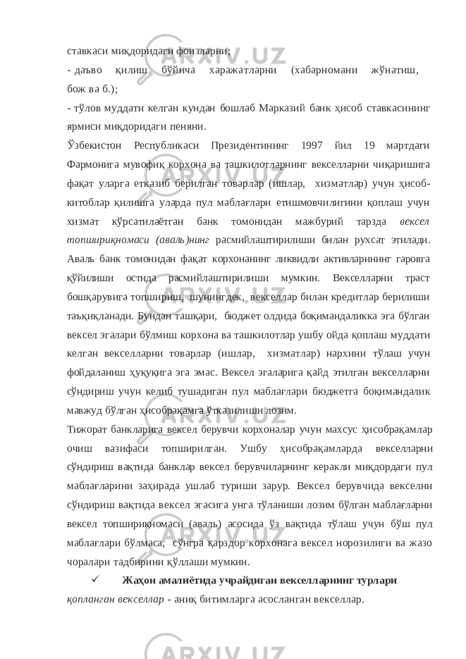 ставкаси миқдоридаги фоизларни; - даъво қилиш бўйича харажатларни (хабарномани жўнатиш, бож ва б.); - тўлов муддати келган кундан бошлаб Марказий банк ҳисоб ставкасининг ярмиси миқдоридаги пеняни. Ўзбекистон Республикаси Президентининг 1997 йил 19 мартдаги Фармонига мувофиқ корхона ва ташкилотларнинг векселларни чи қаришига фақат уларга етказиб берилган товарлар (ишлар, хиз матлар) учун ҳисоб- китоблар қилишга уларда пул маблағлари етишмовчилигини қоплаш учун хизмат кўрсатилаётган банк томо нидан мажбурий тарзда вексел топшириқномаси (аваль)нинг рас мийлаштирилиши билан рухсат этилади. Аваль банк томонидан фақат корхонанинг ликвидли активларининг гаровга қўйилиши остида рас мийлаштирилиши мумкин. Векселларни траст бошқарувига топ шириш, шунингдек, векселлар билан кредитлар берилиши таъқиқ ланади. Бундан ташқари, бюджет олдида боқимандаликка эга бўлган вексел эгалари бўлмиш корхона ва ташкилотлар ушбу ойда қоплаш муддати келган векселларни товарлар (ишлар, хизматлар) нархини тўлаш учун фойдаланиш ҳуқуқига эга эмас. Вексел эгаларига қайд этилган векселларни сўндириш учун келиб тушадиган пул маблағ лари бюджетга боқимандалик мавжуд бўлган ҳисобрақамга ўтка зилиши лозим. Тижорат банкларига вексел берувчи корхоналар учун махсус ҳи собрақамлар очиш вазифаси топширилган. Ушбу ҳисобрақамларда векселларни сўндириш вақтида банклар вексел берувчиларнинг ке ракли миқдордаги пул маблағларини заҳирада ушлаб туриши зарур. Вексел берувчида векселни сўндириш вақтида вексел эгасига унга тўланиши лозим бўлган маблағларни вексел топшириқномаси (аваль) асосида ўз вақтида тўлаш учун бўш пул маблағлари бўлмаса, сўнгра қарздор корхонага вексел норозилиги ва жазо чоралари тадбирини қўллаши мумкин.  Жаҳон амалиётида учрайдиган векселларнинг турлари қопланган векселлар - аниқ битимларга асосланган векселлар. 