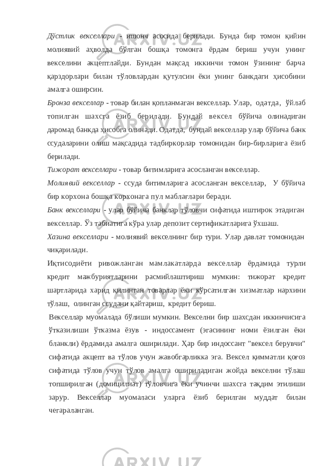 Дўстлик векселлари - ишонч асосида берилади. Бунда бир то мон қийин молиявий аҳволда бўлган бошқа томонга ёрдам бериш учун унинг векселини акцептлайди. Бундан мақсад иккинчи томон ўзининг барча қарздорлари билан тўловлардан қутулсин ёки унинг банкдаги ҳисобини амалга оширсин. Бронза векселлар - товар билан қопланмаган векселлар. Улар, одатда, ўйлаб топилган шахсга ёзиб берилади. Бундай вексел бўйича олинадиган даромад банкда ҳисобга олинади. Одатда, бундай векселлар улар бўйича банк ссудаларини олиш мақсадида тад биркорлар томонидан бир-бирларига ёзиб берилади. Тижорат векселлари - товар битимларига асосланган векселлар. Молиявий векселлар - ссуда битимларига асосланган векселлар, У бўйича бир корхона бошқа корхонага пул маблағлари беради. Банк векселлари - улар бўйича банклар тўловчи сифатида иш тирок этадиган векселлар. Ўз табиатига кўра улар депозит сертификатларига ўхшаш. Хазина векселлари - молиявий векселнинг бир тури. Улар дав лат томонидан чиқарилади. Иқтисодиёти ривожланган мамлакатларда векселлар ёрдамида турли кредит мажбуриятларини расмийлаштириш мумкин: тижорат кредит шартларида харид қилинган товарлар ёки кўрсатилган хизматлар нархини тўлаш, олинган ссудани қайтариш, кредит бериш. Векселлар муомалада бўлиши мумкин. Векселни бир шахсдан иккинчисига ўтказилиши ўтказма ёзув - индоссамент (эгасининг номи ёзилган ёки бланкли) ёрдамида амалга оширилади. Ҳар бир индоссант &#34;вексел берувчи&#34; сифатида акцепт ва тўлов учун жавобгарликка эга. Вексел қимматли қоғоз сифатида тўлов учун тўлов амалга ошириладиган жойда векселни тўлаш топширилган (домицилиат) тўловчига ёки учинчи шахсга тақдим этилиши зарур. Векселлар муомаласи уларга ёзиб берилган муддат билан чегараланган. 