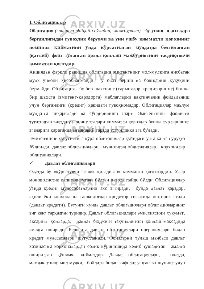 1. Облигациялар Облигация (лотинча obligatio сўзидан, мажбурият) - бу унинг эгаси қарз берганлигидан гувоҳлик берувчи ва уни ушбу қим матли қоғознинг номинал қийматини унда кўрсатилган муддатда белгиланган (қатъий) фоиз тўланган ҳолда қоплаш мажбуриятини тасдиқловчи қимматли қоғоздир. Акциядан фарқли равишда облигация эмитентнинг мол-мул кига нисбатан мулк унвони ҳисобланмайди, у овоз бериш ва бош қариш ҳуқуқини бермайди. Облигация - бу бир шахснинг (сар моядор-кредиторнинг) бошқа бир шахсга (эмитент-қарздорга) маблағларни вақтинчалик фойдаланиш учун берганлиги (кредит) ҳ ақидаги гувоҳномадир. Облигациялар маълум муддатга чиқарилади ва сўндирилиши шарт. Эмитентнинг фаолияти тугатилган вақтда уларнинг эгалари қимматли қоғозлар бошқа турларининг эгаларига қараганда анъанавий тарзда устунликка эга бўлади. Эмитентнинг хусусиятига кўра облигациялар қуйидаги учта катта гуруҳга бўлинади: давлат облигациялари, муниципал облигациялар, корхоналар облигациялари.  Давлат облигациялари Одатда бу «кўрсатувчи эгалик қиладиган» қимматли қоғоз лардир. Улар монополистик капитализмгача бўлган даврда пайдо бўлди. Облигациялар ўзида кредит муносабатларини акс эттиради, бунда давлат қарздор, аҳоли ёки корхона ва ташкилотлар кредитор сифатида иштирок этади (давлат кредити). Бутунги кунда давлат облигациялари облигацияларнинг энг кенг тарқалган туридир. Давлат облигациялари эмиссиясини хукумат, аксарият ҳолларда, давлат бюджети тақчиллигини қоплаш мақсадида амалга оширади. Бево сита давлат облигациялари операциялари билан кредит муассасалари шуғулланади. Фоизларни тўлаш манбаси давлат хазинасига корхоналардан солиқ кўринишида келиб тушадиган, амалга оши рилган қўшимча қийматдир. Давлат облигациялари, одатда, мамла катнинг мол-мулки, бойлиги билан кафолатланган ва шунинг учун 