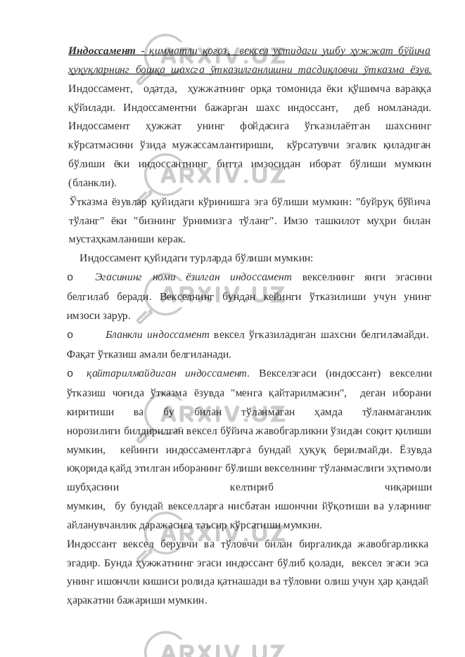 Индоссамент - қимматли қоғоз, вексел устидаги ушбу ҳужжат бўйича ҳуқуқларнинг бошқа шахсга ўтказилганлишни тасдиқловчи ўтказма ёзув. Индоссамент, одатда, ҳужжатнинг орқа томонида ёки қўшимча вараққа қўйилади. Индоссаментни бажарган шахс индоссант, деб номланади. Индоссамент ҳужжат унинг фойдасига ўгказилаётган шахснинг кўрсатмасини ўзида мужассамлантириши, кўрсатувчи эгалик қиладиган бўлиши ёки индоссантнинг битта имзосидан иборат бўлиши мумкин (бланкли). Ўтказма ёзувлар қуйидаги кўринишга эга бўлиши мумкин: &#34;буйруқ бўйича тўланг&#34; ёки &#34;бизнинг ўрнимизга тўланг&#34;. Имзо ташкилот муҳри билан мустаҳкамланиши керак. Индоссамент қуйидаги турларда бўлиши мумкин: o Эгасининг номи ёзилган индоссамент векселнинг янги эгасини белгилаб беради. Векселнинг бундан кейинги ўтказилиши учун унинг имзоси зарур. o Бланкли индоссамент вексел ўгказиладиган шахсни белгиламайди. Фақат ўтказиш амали белгиланади. o қайтарилмайдиган индоссамент. Векселэгаси (индоссант) векселни ўтказиш чоғида ўтказма ёзувда &#34;менга қайтарилмасин&#34;, деган иборани киритиши ва бу билан тўланмаган ҳамда тўланмаганлик норозилиги билдирилган вексел бўйича жавобгарликни ўзидан соқит қилиши мумкин, кейинги индоссаментларга бундай ҳуқуқ берилмайди. Ёзувда юқорида қайд этилган иборанинг бўлиши векселнинг тўланмаслиги эҳтимоли шубҳасини келтириб чиқариши мумкин, бу бундай векселларга нисбатан ишончни йўқотиши ва уларнинг айланувчанлик даражасига таъсир кўрсатиши мумкин. Индоссант вексел берувчи ва тўловчи билан биргаликда жавобгарликка эгадир. Бунда ҳужжатнинг эгаси индоссант бўлиб қолади, вексел эгаси эса унинг ишончли кишиси ролида қатнашади ва тўловни олиш учун ҳар қандай ҳаракатни бажариши мумкин. 