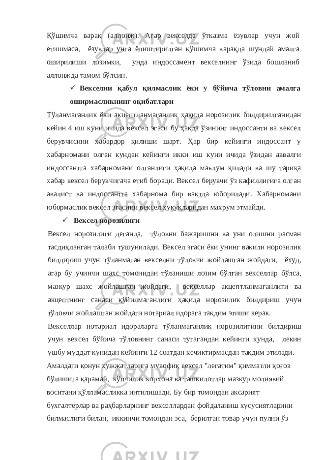 Қўшимча варақ (аллонж). Агар векселда ўтказма ёзувлар учун жой етишмаса, ёзувлар унга ёпиштирилган қўшимча варақда шундай амалга оширилиши лозимки, унда индоссамент векселнинг ўзида бошланиб аллонжда тамом бўлсин.  Векселни қабул қилмаслик ёки у бўйича тўловни амалга оширмасликнинг оқибатлари Тўланмаганлик ёки акцептланмаганлик ҳақида норозилик билдирилганидан кейин 4 иш куни ичида вексел эгаси бу ҳақда ўзининг индоссанти ва вексел берувчисини хабардор қилиши шарт. Ҳар бир кейинги индоссант у хабарномани олган кундан кейинги икки иш куни ичида ўзидан аввалги индоссантга хабарномани олганлиги ҳақида маълум қилади ва шу тариқа хабар вексел берувчигача етиб боради. Вексел берувчи ўз кафиллигига олган авалист ва индоссантга хабарнома бир вақтда юборилади. Хабарномани юбормаслик вексел эгасини вексел ҳуқуқларидан махрум этмайди.  Вексел норозилиги Вексел норозилиги деганда, тўловни бажаришни ва уни олишни расман тасдиқланган талаби тушунилади. Вексел эгаси ёки унинг вакили норозилик билдириш учун тўланмаган векселни тўловчи жойлашган жойдаги, ёхуд, агар бу учинчи шахс томонидан тўланиши лозим бўлган векселлар бўлса, мазкур шахс жойлашган жойдаги, векселлар акцептланмаганлиги ва акцептнинг санаси қўйилмаганлиги ҳақида норозилик билдириш учун тўловчи жойлашган жойдаги нотариал идорага тақдим этиши керак. Векселлар нотариал идораларга тўланмаганлик норозилигини билдириш учун вексел бўйича тўловнинг санаси тугагандан кейинги кунда, лекин ушбу муддат кунидан кейинги 12 соатдан кечиктирмасдан тақдим этилади. Амалдаги қонун ҳужжатларига мувофиқ вексел &#34;легатим&#34; қимматли қоғоз бўлишига қарамай, кўпчилик корхона ва ташкилотлар мазкур молиявий воситани қўлламасликка интилишади. Бу бир томондан аксарият бухгалтерлар ва раҳбарларнинг векселлардан фойдаланиш хусусиятларини билмаслиги билан, иккинчи томондан эса, берилган товар учун пулни ўз 