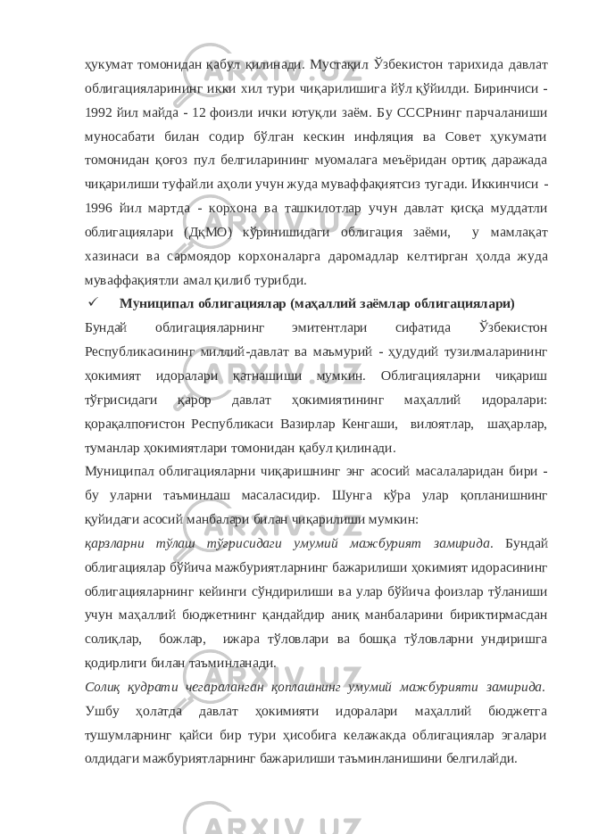ҳукумат томонидан қабул қилинади. Мустақил Ўзбе кистон тарихида давлат облигацияларининг икки хил тури чиқа рилишига йўл қўйилди. Биринчиси - 1992 йил майда - 12 фоизли ички ютуқли заём. Бу СССРнинг парчаланиши муносабати билан содир бўлган кескин инфляция ва Совет ҳукумати томонидан қоғоз пул белгиларининг муомалага меъёридан ортиқ даражада чиқари лиши туфайли аҳоли учун жуда муваффақиятсиз тугади. Иккинчиси - 1996 йил мартда - корхона ва ташкилотлар учун давлат қисқа муддатли облигациялари (ДқМО) кўринишидаги облигация заёми, у мамлақат хазинаси ва сармоядор корхоналарга даромадлар кел тирган ҳолда жуда муваффақиятли амал қилиб турибди.  Муниципал облигациялар (маҳаллий заёмлар облигациялари) Бундай облигацияларнинг эмитентлари сифатида Ўзбекистон Республикасининг миллий-давлат ва маъмурий - ҳудудий тузилмаларининг ҳокимият идоралари қатнашиши мумкин. Облигацияларни чиқариш тўғрисидаги қарор давлат ҳокимиятининг маҳаллий идоралари: қорақалпоғистон Республикаси Вазирлар Кенгаши, вилоятлар, шаҳарлар, туманлар ҳокимиятлари томонидан қабул қилинади. Муниципал облигацияларни чиқаришнинг энг асосий масалаларидан бири - бу уларни таъминлаш масаласидир. Шунга кўра улар қопланишнинг қуйидаги асосий манбалари билан чиқарилиши мумкин: қарзларни тўлаш тўғрисидаги умумий мажбурият замирида. Бундай облигациялар бўйича мажбуриятларнинг бажарилиши ҳокимият идорасининг облигацияларнинг кейинги сўндирилиши ва улар бўйича фоизлар тўланиши учун маҳаллий бюджетнинг қандайдир аниқ манбаларини бириктирмасдан солиқлар, божлар, ижара тўловлари ва бошқа тўловларни ундиришга қодирлиги билан таъминланади. Солиқ қудрати чегараланган қоплашнинг умумий мажбурияти замирида. Ушбу ҳолатда давлат ҳокимияти идоралари маҳаллий бюджетга тушумларнинг қайси бир тури ҳисобига келажакда облигациялар эгалари олдидаги мажбуриятларнинг бажарилиши таъминланишини белгилайди. 
