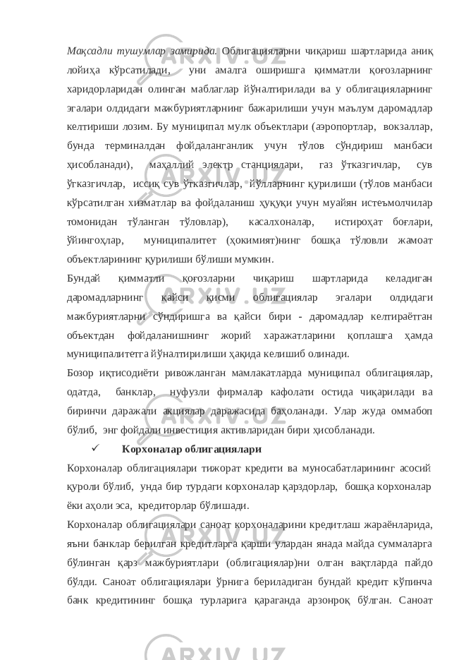 Мақсадли тушумлар замирида. Облигацияларни чиқариш шартларида аниқ лойиҳа кўрсатилади, уни амалга оширишга қимматли қоғозларнинг харидорларидан олинган маблаглар йўналтирилади ва у облигацияларнинг эгалари олдидаги мажбуриятларнинг бажарилиши учун маълум даромадлар келтириши лозим. Бу муниципал мулк объектлари (аэропортлар, вокзаллар, бунда терминалдан фойдаланганлик учун тўлов сўндириш манбаси ҳисобланади), маҳаллий электр станциялари, газ ўтказгичлар, сув ўгказгичлар, иссиқ сув ўтказгичлар, йўлларнинг қурилиши (тўлов манбаси кўрсатилган хизматлар ва фойдаланиш ҳуқуқи учун муайян истеъмолчилар томонидан тўланган тўловлар), касалхоналар, истироҳат боғлари, ўйингоҳлар, муниципалитет (ҳокимият)нинг бошқа тўловли жамоат объектларининг қурилиши бўлиши мумкин. Бундай қимматли қоғозларни чиқариш шартларида келадиган даромадларнинг қайси қисми облигациялар эгалари олдидаги мажбуриятларни сўндиришга ва қайси бири - даромадлар келтираётган объектдан фойдаланишнинг жорий харажатларини қоплашга ҳамда муниципалитетга йўналтирилиши ҳақида келишиб олинади. Бозор иқтисодиёти ривожланган мамлакатларда муниципал облигациялар, одатда, банклар, нуфузли фирмалар кафолати остида чиқарилади ва биринчи даражали акциялар даражасида баҳоланади. Улар жуда оммабоп бўлиб, энг фойдали инвестиция активларидан бири ҳисобланади.  Корхоналар облигациялари Корхоналар облигациялари тижорат кредити ва муносабатларининг асосий қуроли бўлиб, унда бир турдаги корхоналар қарздорлар, бошқа корхоналар ёки аҳоли эса, кредиторлар бўлишади. Корхоналар облигациялари саноат корхоналарини кредитлаш жараёнларида, яъни банклар берилган кредитларга қарши улардан янада майда суммаларга бўлинган қарз мажбуриятлари (облигациялар)ни олган вақтларда пайдо бўлди. Саноат облигациялари ўрнига бериладиган бундай кредит кўпинча банк кредитининг бошқа турларига қараганда арзонроқ бўлган. Саноат 
