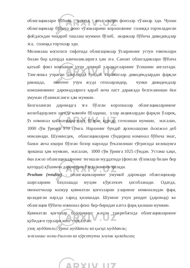 облигациялари бўйича, одатда, анча юқори фоизлар тўланар эди. Чунки облигациялар бўйича фоиз тўловларини корхонанинг солиққа тортиладиган фойдасидан чиқариб ташлаш мумкин бўлиб, акциялар бўйича дивидендлар эса, солиққа тортилар эди. Молиялаш воситаси сифатида облигациялар ўзларининг устун томонлари билан бир қаторда камчиликларига ҳам эга. Саноат облигадиялари бўйича қатъий фоиз компания учун доимий харажатларнинг ўсишини англатади. Тангликка учраган даврларда бундай харажатлар дивидендлардан фарқли равишда, эмитент учун жуда сезиларлидир, чунки дивидендлар компаниянинг даромадларига қараб анча паст даражада белгиланиши ёки умуман тўланмаслиги ҳам мумкин. Белгиланган даромадга эга бўлган корхоналар облигацияларининг жозибадорлиги шунда намоён бўладики, улар акциялардан фарқли ўлароқ, ўз номинал қийматидан паст бўлган курсда сотилиши мумкин, масалан, 1000 сўм ўрнига 970 сўмга. Нархнинг бундай арзонлашуви дизажио деб номланади. Шунингдек, облигацияларни сўндириш номинал бўйича эмас, балки анча юқори бўлган бозор нархида ўтказилиши тўғрисида келишувга эришиш ҳам мумкин, масалан, 1000 сўм ўрнига 1025 сўмдан. Устама ҳақи, ёки ажио облигацияларнинг тегишли муддатида (фоизли тўловлар билан бир қаторда) қўшимча даромадни ўзида намоён қилади. Рендит (rendite) - облигацияларнинг умумий даромади облигациялар шартларини баҳолашда муҳим кўрсаткич ҳисобланади. Одатда, омонатчилар мазкур қимматли қоғозларни уларнинг номиналидан фарқ қиладиган нархда харид қилишади. Шунинг учун рендит (даромад) ва облигация бўйича номинал фоиз бир-биридан катта фарқ қилиши мумкин. Қимматли қоғозлар бозорининг жаҳон тажрибасида облигацияларнинг қуйидаги турлари кенг тарқалган: узоқ муддатли, ўрта муддатли ва қисқа муддатли; эгасининг номи ёзилган ва кўрсатувчи эгалик қиладиган; 