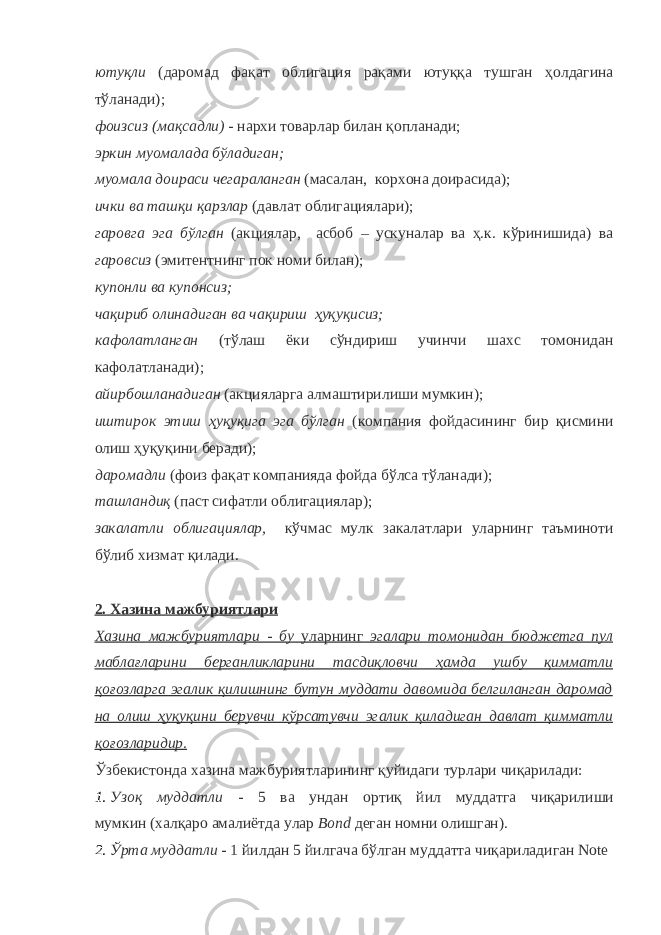 ютуқли (даромад фақат облигация рақами ютуққа тушган ҳолдагина тўланади); фоизсиз (мақсадли) - нархи товарлар билан қопланади; эркин муомалада бўладиган; муомала доираси чегараланган (масалан, корхона доирасида); ички ва ташқи қарзлар (давлат облигациялари); гаровга эга бўлган (акциялар, асбоб – ускуналар ва ҳ.к. кўринишида) ва гаровсиз (эмитентнинг пок номи билан); купонли ва купонсиз; чақириб олинадиган ва чақириш ҳуқуқисиз; кафолатланган (тўлаш ёки сўндириш учинчи шахс томонидан кафолатланади); айирбошланадиган (акцияларга алмаштирилиши мумкин); иштирок этиш ҳуқуқига эга бўлган (компания фойдасининг бир қисмини олиш ҳуқуқини беради); даромадли (фоиз фақат компанияда фойда бўлса тўланади); ташландиқ (паст сифатли облигациялар); закалатли облигациялар, кўчмас мулк закалатлари уларнинг таъминоти бўлиб хизмат қилади. 2. Хазина мажбуриятлари Хазина мажбуриятлари - бу уларнинг эгалари томонидан бюджетга пул маблағларини берганликларини тасдиқловчи ҳамда ушбу қимматли қоғозларга эгалик қилишнинг бутун муддати давомида белгиланган даромад на олиш ҳуқуқини берувчи кўрсатувчи эгалик қиладиган давлат қимматли қоғозларидир. Ўзбекистонда хазина мажбуриятларининг қуйидаги турлари чиқарилади: 1. Узоқ муддатли - 5 ва ундан ортиқ йил муддатга чиқарилиши мумкин (халқаро амалиётда улар Bond деган номни олишган). 2. Ўрта муддатли - 1 йилдан 5 йилгача бўлган муддатта чиқариладиган Note 