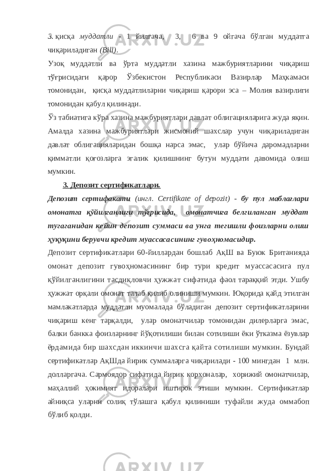 3. қисқа муддатли - 1 йилгача, 3, 6 ва 9 ойгача бўлган муддатга чиқариладиган (Вill). Узоқ муддатли ва ўрта муддатли хазина мажбуриятларини чиқариш тўғрисидаги қарор Ўзбекистон Республикаси Вазирлар Маҳкамаси томонидан, қисқа муддатлиларни чиқариш қарори эса – Молия вазирлиги томонидан қабул қилинади. Ўз табиатига кўра хазина мажбуриятлари давлат облигацияларига жуда яқин. Амалда хазина мажбуриятлари жисмоний шахслар учун чиқариладиган давлат облигацияларидан бошқа нарса эмас, улар бўйича даромадларни қимматли қоғозларга эгалик қилишнинг бутун муддати давомида олиш мумкин. 3. Депозит сертификатлари. Депозит сертифакати (ингл. Certifikate of depozit) - бу пул маблағлари омонатга қўйилганлиги тўғрисида, омонатчига бел гиланган муддат тугаганидан кейин депозит суммаси ва унга тегишли фоизларни олиш ҳуқуқини берувчи кредит муассаса сининг гувоҳномасидир. Депозит сертификатлари 60-йиллардан бошлаб АқШ ва Буюк Британияда омонат депозит гувоҳномасининг бир тури кредит муассасасига пул қўйилганлигини тасдиқловчи ҳужжат сифатида фаол тараққий этди. Ушбу ҳужжат орқали омонат талаб қилиб олиниши мумкин. Юқорида қайд этилган мамлакатларда муддатли му омалада бўладиган депозит сертификатларини чиқариш кенг тарқалди, улар омонатчилар томонидан дилерларга эмас, балки банкка фоизларнинг йўқотилиши билан сотилиши ёки ўтказма ёзувлар ёр дамида бир шахсдан иккинчи шахсга қайта сотилиши мумкин. Бундай сертификатлар АқШда йирик суммаларга чиқарилади - 100 мингдан 1 млн. долларгача. Сармоядор сифатида йирик корхоналар, хорижий омонатчилар, маҳаллий ҳокимият идоралари иштирок этиши мумкин. Сертификатлар айниқса уларни солиқ тўлашга қабул қили ниши туфайли жуда оммабоп бўлиб қолди. 