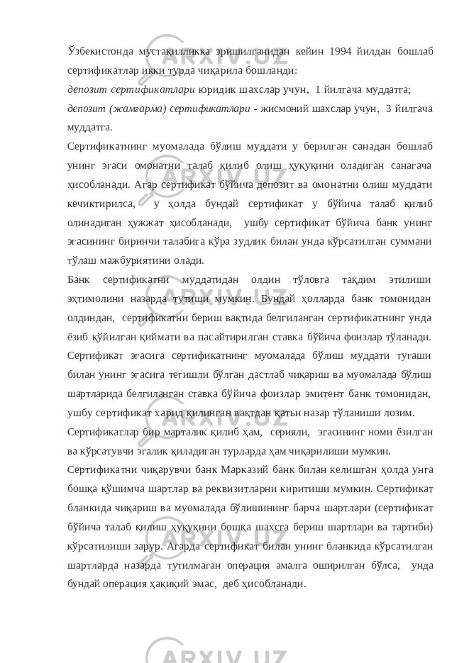 Ўзбекистонда мустақилликка эришилганидан кейин 1994 йилдан бошлаб сертификатлар икки турда чиқарила бошланди: депозит сертификатлари юридик шахслар учун, 1 йилгача муддатга; депозит (жамғарма) сертификатлари - жисмоний шахслар учун, 3 йилгача муддатга. Сертификатнинг муомалада бўлиш муддати у берилган санадан бошлаб унинг эгаси омонатни талаб қилиб олиш ҳуқуқини оладиган санагача ҳисобланади. Агар сертификат бўйича депозит ва омо натни олиш муддати кечиктирилса, у ҳолда бундай сертификат у бўйича талаб қилиб олинадиган ҳужжат ҳисобланади, ушбу серти фикат бўйича банк унинг эгасининг биринчи талабига кўра зудлик билан унда кўрсатилган суммани тўлаш мажбуриятини олади. Банк сертификатни муддатидан олдин тўловга тақдим этилиши эҳтимолини назарда тутиши мумкин. Бундай ҳолларда банк томонидан олдиндан, сертификатни бериш вақтида белгиланган серти фикатнинг унда ёзиб қўйилган қиймати ва пасайтирилган ставка бўйича фоизлар тўланади. Сертификат эгасига сертификатнинг му омалада бўлиш муддати тугаши билан унинг эгасига тегишли бўлган дастлаб чиқариш ва муомалада бўлиш шартларида белгиланган ставка бўйича фоизлар эмитент банк томонидан, ушбу сертификат харид қилинган вақтдан қатьи назар тўланиши лозим. Сертификатлар бир марталик қилиб ҳам, серияли, эгасининг номи ёзилган ва кўрсатувчи эгалик қиладиган турларда ҳам чиқарилиши мумкин. Сертификатни чиқарувчи банк Марказий банк билан келишган ҳолда унга бошқа қўшимча шартлар ва реквизитларни киритиши мумкин. Сертификат бланкида чиқариш ва муомалада бўлишининг барча шартлари (сертификат бўйича талаб қилиш ҳуқуқини бошқа шахсга бериш шартлари ва тартиби) кўрсатилиши зарур. Агарда сертификат билан унинг бланкида кўрсатилган шартларда назарда тутилмаган операция амалга оширилган бўлса, унда бундай опера ция ҳақиқий эмас, деб ҳисобланади. 