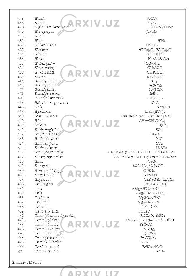 426. Siderit FeCO 4 427. Siderit- FeCO 2 428. Sigler-Natt katalizatori TiCl 4 ∙Al(CH 3 ) 3 429. Siklopropan (CH 2 ) 3 430. Silan SiH 4 431. Silan SiH 4 432. Silikat kislota H 3 SiO 4 433. Siloksan (SiH 3 ) 2 O, (Si 2 H 5 ) 2 O 434. Silvinit KCl ∙ NaCl 435. Sinka Na 7 Al 6 S 2 O 24 436. Sintez gazi – CO+2H 2 437. Sirka aldegid CH 3 COH 438. Sirka kislota CH 3 COOH 439. Sivinit - NaCl∙KCl 440. Skandiy iodid- ScJ 3 441. Skandiy nitrat- Sc(NO 3 ) 3 442. Skandiy sulfat- Sc 3 (SO 4 ) 3 443. Skandiya bromid- ScBr 3 , 444. So`ndirilgan oxak Ca(OH) 2 445. So`ndirilmagan oxak CaO 446. Soda Na 2 CO 3 447. Spodumen LiAl (SO 4 ) 2 448. Stearin kislota C 18 H 36 O 2 yoki C 17 H 35 -COOH 449. Stirol CH 2 ═ CH(C 6 H 5 ) 450. Sulema HgCl 2 451. Sulfat angidrid SO 3 452. Sulfat kislotasi H 2 SO 4 453. Sulfid kislotasi H 2 S 454. Sulfit angidrid SO 2 455. Sulfit kislotasi H 2 SO 3 456. Superfosfat oddiy Ca(H 2 PO 4 ) 2 ∙H 2 O tarkibida 5% CaSO 4 bor 457. Superfosfat qo`sh Ca(H 2 PO 4 ) 2 ∙H 2 O + qisman H 3 PO 4 bor 458. Surik Pb 3 O 4 459. Suv gazi – 50 % H 2 , 40 % CO 460. Suvsiz (o`lik) gips CaSO 4 461. Suvsiz Soda Na 2 CO 3 462. Suyak uni Ca 3 (PO 4 ) 2 ∙ CaCO 3 463. Tabiiy gips CaSO 4∙ 2H 2 O 464. Talk 3Mg∙4SiO 2 ∙H 2 O 465. Talk 3 MgO ∙4SiO 2 ∙H 2 O 466. Taxir tuz MgSO 4 ∙7H 2 O 467. Taxir tuz Mg SO 4 ∙7H 2 O 468. Teflon CF 2 ═CF 2 469. Tellurat kislota H 2 TeO 4 470. Temir (II)-ammoniy sulfat- FeSO 4 (NH 4 ) 2 SO 4 471. Temir (II)-laktat - Fe(CN 4 - CNON – COO 1 2 · 3H 2 O 472. Temir (II)-nitrit- Fe(NO 3 ) 2 473. Temir (III)-nitrat- Fe(NO 3 ) 3 474. Temir (III)-rodanid- Fe(SCN) 3 475. Temir gidrokarbonil- Fe(CO) 4 H 2 476. Temir kolchedani FeS 2 477. Temir kuporosi FeSO 4 ∙7H 2 O 478. Temir kuyindisi Fe 3 O 4 Sherbaeva Madina 