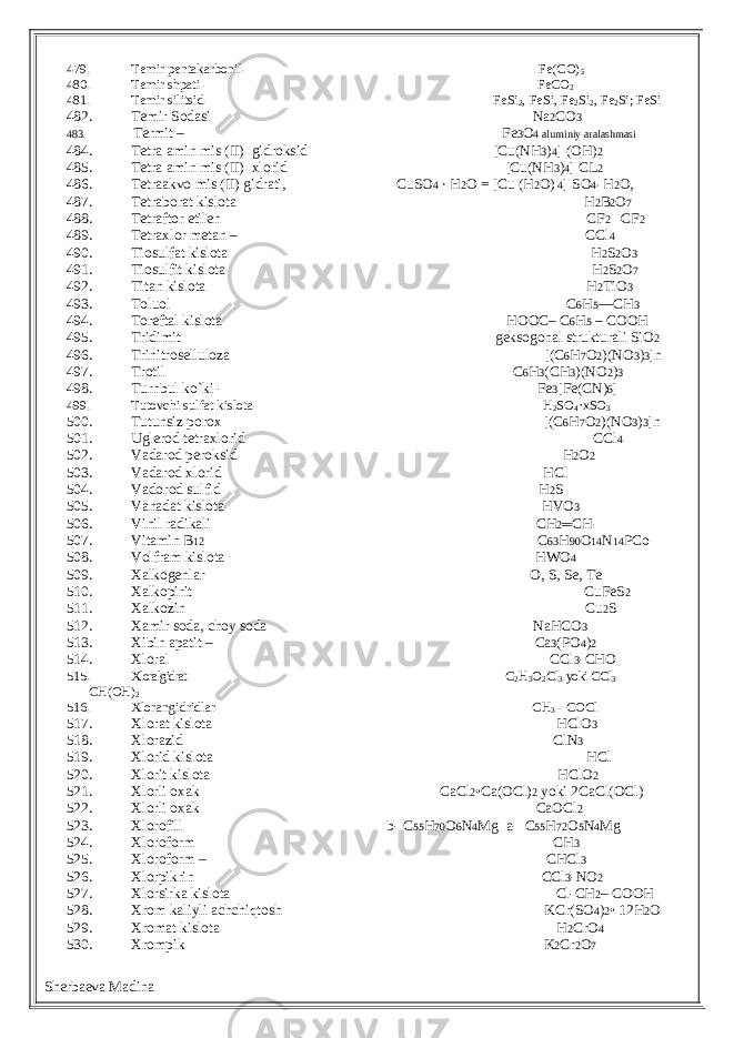 479. Temir pentakarbonil- Fe(CO) 5 480. Temir shpati - FeCO 2 481. Temir silitsid- FeSi 2 , FeSi, Fe 2 Si 2 , Fe 2 Si; FeSi 482. Temir Sodasi Na 2 CO 3 483. Termit – Fe 3 O 4 aluminiy aralashmasi 484. Tetra amin mis (II) gidroksid [Cu(NH 3 ) 4 ] (OH) 2 485. Tetra amin mis (II) xlorid [Cu(NH 3 ) 4 ] CL 2 486. Tetraakvo mis (II) gidrati, CuSO 4 ∙ H 2 O = [Cu (H 2 O) 4 ] SO 4∙ H 2 O, 487. Tetraborat kislota H 2 B 2 O 7 488. Tetraftor etilen CF 2 ═CF 2 489. Tetraxlor metan – CCl 4 490. Tiosulfat kislota H 2 S 2 O 3 491. Tiosulfit kislota H 2 S 2 O 7 492. Titan kislota H 2 TiO 3 493. Toluol C 6 H 5 —CH 3 494. Toreftal kislota HOOC– C 6 H 5 – COOH 495. Tridimit geksogonal strukturali SiO 2 496. Trinitroselluloza [(C 6 H 7 O 2 )(NO 3 ) 3 ]n 497. Trotil C 6 H 3 (CH 3 )(NO 2 ) 3 498. Turnbul ko`ki - Fe 3 [Fe(CN) 6 ] 499. Tutovchi sulfat kislota- H 2 SO 4 ·xSO 3 500. Tutunsiz porox [(C 6 H 7 O 2 )(NO 3 ) 3 ]n 501. Uglerod tetraxlorid CCl 4 502. Vadarod peroksid H 2 O 2 503. Vadarod xlorid HCl 504. Vadorod sulfid H 2 S 505. Vanadat kislota HVO 3 506. Vinil radikali CH 2 ═ CH- 507. Vitamin B 12 C 63 H 90 O 14 N 14 PCo 508. Volfram kislota HWO 4 509. Xalkogenlar O, S, Se, Te 510. Xalkopirit CuFeS 2 511. Xalkozin Cu 2 S 512. Xamir soda, choy soda NaHCO 3 513. Xibin apatit – Ca 3 (PO 4 ) 2 514. Xloral CCl 3 -CHO 515. Xloralgidrat - С 2 Н 3 О 2 С l 3 yoki СС l 3 - С H (ОН) 2 516. Xlorangidridlar- CH 3 - COCl 517. Xlorat kislota HClO 3 518. Xlorazid ClN 3 519. Xlorid kislota HCl 520. Xlorit kislota HClO 2 521. Xlorli oxak CaCl 2 •Ca(OCl) 2 yoki 2CaCl(OCl) 522. Xlorli oxak CaOCl 2 523. Xlorofill b- C 55 H 70 O 6 N 4 Mg a- C 55 H 72 O 5 N 4 Mg 524. Xloroform CH 3 525. Xloroform – CHCl 3 526. Xlorpikrin CCl 3 -NO 2 527. Xlorsirka kislota Cl-CH 2 – COOH 528. Xrom kaliyli achchiqtosh KCr(SO 4 ) 2 • 12H 2 O 529. Xromat kislota H 2 CrO 4 530. Xrompik K 2 Cr 2 O 7 Sherbaeva Madina 