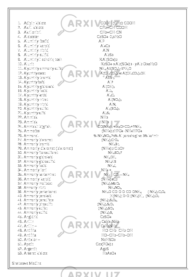 1. Adipin kislota COOH-(CH 2 )-COOH 2. Akril kislota CH 2 ═ CH-COOH 3. Akrilonitril CH 2 ═ CH-CN 4. Alabaster CaSO 4∙ 0,5H 2 O 5. Aluminiy fosfid AlP 6. Aluminiy karbid Al 4 C 3 7. Aluminiy nitrid AlN 8. Aluminiy sulfid Al 2 S 3 9. Aluminiyli achchiq tosh KAl(SO 4 ) 2 10. Alunit K 2 SO 4∙ xAl 2 (SO 4 ) 3 ∙ yAl 2 O 3∙ zH 2 O 11. Alyuminiy ammoniy sulfat- NH 4 A1(SO 4 ) 2 ·12H 2 O 12. Alyuminiy atsetat- Al(CH 3 CO 2 ) 3 va Al(CH 3 CO 2 ) 3 OH 13. Alyuminiy bromid- A1Br 3 14. Alyuminiy fosfid- AlP 15. Alyuminiy gidroksid- Al(OH) 3 16. Alyuminiy iodid- AlJ 3 , 17. Alyu miniy karbid- Al 4 C 2 18. Alyuminiy nitrat- Al(NO 3 ) 3 19. Alyuminiy nitrid- AlN, 20. Alyuminiy sulfat- Al 2 (SO 4 ) 3 21. Alyu miniy sulfid- Al 2 S 2 22. Ammiak NH 3 23. Ammiak NH 3 24. Ammiakli bijg‘ish.- CO(NH 2 ) 2 + H 2 O>CO 2 +2NH 3 . 25. Ammofos (NH 4 ) 2 HPO 4 ∙ NH 4 HPO 4 26. Ammonal.- % NH 4 NO 3 ,25% Al poroshogi va 3% ko‘mir 27. Ammoniy bixromat- (NH 4 ) 2 CrO 4 28. Ammoniy bromid- NH 4 Br, 29. Ammoniy dixromat (bixromat) (NH 4 ) 2 Cr 2 O 7 30. Ammoniy ftorosulfonat- NH 4 SO 3 F 31. Ammoniy gidroksid- NH 4 OH, 32. Ammoniy gidrosulfid- NH 4 HS 33. Ammoniy iodid- NH 4 J, 34. Ammoniy ioni NH 4 + 35. Ammoniy karbaminat- NH 2 - CO 2 – NH 4 36. Ammoniy karbid (NH 4 ) 8 C 2 37. Ammoniy molibdat- (NH 4 ) 2 MoO 4 38. Ammo niy nitrit- NH 4 NO 3 , 39. Ammoniy perkarbonat- NH 4 O-CO-O-O-CO-ONH 4, ( NH 4 ) 2 C 2 O 6 40. Ammoniy peroksid - [H(NH 3 )]O·O[(NH 3 )H], (NH 4 ) 2 O 2 41. Ammoniy persulfate- (NH 4 ) 2 S 2 O 8 , 42. Ammoniy pirosulfit- (NH 4 ) 2 S 2 O 5 43. Ammoniy sulfat- (NH 4 ) 2 SO 4 44. Ammoniy sulfid- (NH 4 ) 2 S, 45. Angidrid CaSO 4 46. Anilin C 6 H 5 -NH 2 47. Anilin – C 6 H 5 NH 2 48. Antifriz HO-CH 2 - CH 2 -OH 49. Antifriz HO–CH 2 –CH 2 –OH 50. Antixlor – NaHSO 3 51. Apatit Ca 3 (PO 4 ) 2 52. Argentit Ag 2 S 53. Arsenat kislota H 3 AsO 4 Sherbaeva Madina 