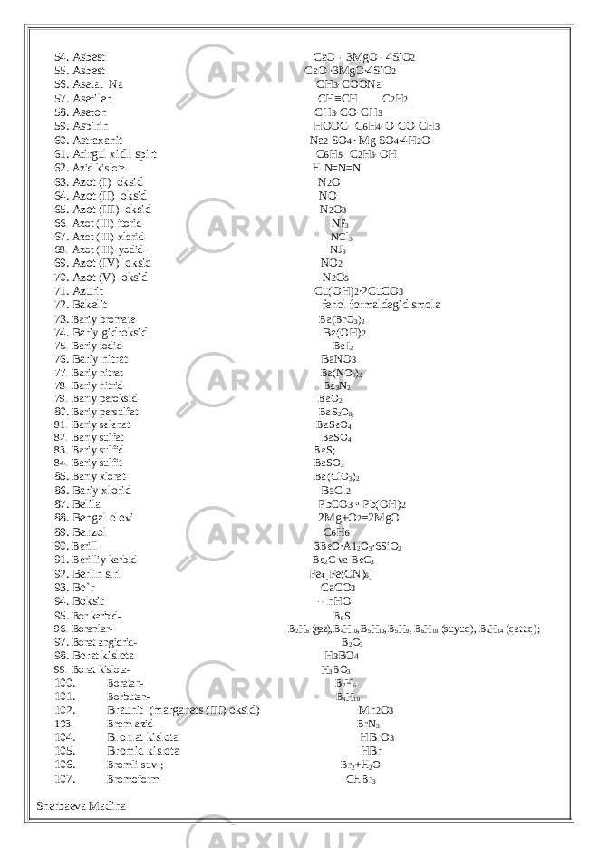 54. Asbest CaO ∙ 3MgO ∙ 4SiO 2 55. Asbest CaO ∙3MgO∙4SiO 2 56. Asetat Na CH 3 -COONa 57. Asetilen CH≡CH C 2 H 2 58. Aseton CH 3 -CO-CH 3 59. Aspirin HOOC- C 6 H 4 -O-CO-CH 3 60. Astraxanit Na 2 SO 4 ∙ Mg SO 4 ∙4H 2 O 61. Atirgul xidli spirt C 6 H 5 - C 2 H 5 -OH 62. Azid kislota- H-N=N=N 63. Azot (I) oksid N 2 O 64. Azot (II) oksid NO 65. Azot (III) oksid N 2 O 3 66. Azot (III) ftorid- NF 3 67. Azot (III) xlorid- NCl 3 68. Azot (III)-yodid - NJ 3 69. Azot (IV) oksid NO 2 70. Azot (V) oksid N 2 O 5 71. Azurit Cu(OH) 2 ∙2CuCO 3 72. Bakelit fenol formaldegid smola 73. Bariy bromate- Ba(BrO 3 ) 2 74. Bariy gidroksid Ba(OH) 2 75. Bariy iodid- BaI 2 76. Bariy nitrat BaNO 3 77. Bariy nitrat- Ba(NO 3 ) 2 78. Bariy nitrid- Ba 3 N 2 79. Bariy peroksid- BaO 2 80. Bariy persulfat- BaS 2 O 8 , 81. Bariy selenat- BaSeO 4 82. Bariy sulfat- BaSO 4 83. Bariy sulfid- BaS;- 84. Bariy sulfit- BaSO 3 85. Bariy xlorat- Ba(ClO 3 ) 2 86. Bariy xlorid BaCl 2 87. Belila PbCO 3 • Pb(OH) 2 88. Bengal olovi 2Mg+O 2 =2MgO 89. Benzol C 6 H 6 90. Berill - 3BeO·A1 2 O 3 ·6SiO 2 91. Berilliy karbid- Be 2 C va BeC 3 92. Berlin siri- Fe 4 [Fe(CN) 6 ] 93. Bo`r CaCO 3 94. Boksit - ∙ nHO 95.Bor karbid- B6S 96. Boranlar- B2H6 (gaz), B 4H10, B 5H10, B 5H9, B6H10 (suyuq), B 4H14 (qattiq); 97. Borat angidrid- B2O3 98. Borat kislota H 3 BO 4 99. Borat kislota- H3BO 3 100. Boratan- B2H6 101. Borbutan- B4H10 102. Braunit (marganets (III) oksid) Mn 2 O 3 103. Brom azid- BrN 3 104. Bromat kislota HBrO 3 105. Bromid kislota HBr 106. Bromli suv- ; Br 2 +H 2 O 107. Bromoform- CHBr 3 Sherbaeva Madina 