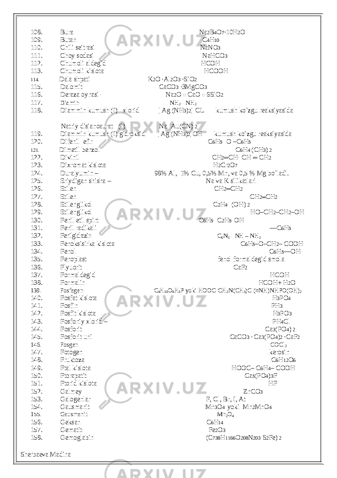 108. Bura Na 2 B 4 O 7 ∙10H 2 O 109. Butan C 4 H 10 110. Chili seitrasi NaNO 3 111. Choy sodasi NaHCO 3 112. Chumoli aldegid HCOH 113. Chumoli kislota HCOOH 114. Dala shpati K 2 O ∙Al 2 O 3 ∙SiO 2 115. Dalomit CaCO 3 ∙3MgCO 3 116. Deraza oynasi - Na 2 O ● CaO ● 6SiO 2 117. Diamin- NH 2 - NH 2 118. Diammin kumush (I) xlorid [ Ag (NH 3 ) 2 ] CL kumush ko`zgu reaksiyasida Natriy disianoaurat (I) Na [Au(CN) 2 ] 119. Diammin kumush (I) gidroksid [ Ag (NH 3 ) 2 ]OH kumush ko`zgu reaksiyasida 120. Difenil efir C 6 H 5 - O –C 6 H 5 121. Dimetil benzol C 6 H 4 (CH 3 ) 2 122. Divinil CH 2 ═ CH- CH ═ CH 2 123. Dixromat kislota H 2 Cr 2 O 7 124. Duralyumin – 98% Al, 1% Cu, 0,5% Mn, va 0,5 % Mg bo`ladi. 125. Eriydigan shisha – Na va K silikatlari 126. Etilen CH 2 ═ CH 2 127. Etilen CH 2═ CH 2 128. Etilenglikol C 2 H 4 - (OH) 2 129. Etilenglikol HO–CH 2 –CH 2 –OH 130. Fenil etil spirt C 6 H 5 - C 2 H 5 -OH 131. Fenil radikali —C 6 H 5 132. Fenilgidrazin- C 6 N 5 - NH – NH 2 133. Fenoksisirka kislota C 6 H 5 –O–CH 2 – COOH 134. Fenol C 6 H 5 —OH - 135. Fenoplast fenol formaldegid smola 136. Flyuorit CaF 2 137. Formaldegid HCOH 138. Formalin HCOH+ H 2 O 139. Fosfagen- C 4 H 10 O 8 H 3 P yoki HOOC-CH 2 N(CH 3 )C (=NH)NHPO(OH) 2 140. Fosfat kislota H 3 PO 4 141. Fosfin PH 3 142. Fosfit kislota H 3 PO 3 143. Fosfoniy xlorid – PH 4 Cl 144. Fosforit Ca 3 (PO 4 ) 2 145. Fosforit uni CaCO 3 ∙ Ca 3 (PO 4 ) 2 ∙CaF 2 146. Fosgen- COCl 2 147. Fotogen kerosin 148. Fruktoza C 6 H 12 O 6 149. Ftal kislota HOOC– C 6 H 4 – COOH 150. Ftorapatit Ca 5 (PO 4 ) 3 F 151. Ftorid kislota HF 152. Galmey ZnCO 3 153. Galogenlar F, Cl, Br, I, At 154. Gausmanit Mn 3 O 4 yoki Mn 2 MnO 4 155. Gausmanit- Mn 2 O 4 156. Geksan C 6 H 14 157. Gematit- Fe 2 O 3 158. Gemoglabin (C 738 H 1166 O 208 N 203 S 2 Fe) 2 Sherbaeva Madina 