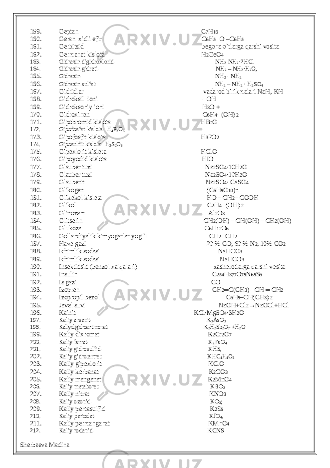 159. Geptan C 7 H 16 160. Geran xidli efir C 6 H 5 - O –C 6 H 5 161. Gerbitsid begona o`tlarga qarshi vosita 162. Germanat kislota H 2 GeO 4 163. Gidrazin digidroxlorid- NH 2 -NH 2 ·2HCl 164. Gidrazin gidrati- NH 2 – NH 2 ·H 2 O, 165. Gidrazin- NH 2 - NH 2 166. Gidrazin sulfat- NH 2 – NH 2 · H 2 SO 4 167. Gidridlar vadarod birikmalari NaH, KH 168. Gidroksil ioni - OH 169. Gidroksoniy ioni H 3 O + 170. Gidroxinon C 6 H 4 - (OH) 2 171. Gipobromid kislota HBrO 172.Gipofosfat kislota- H 4 P 2O 6 173. Gipofosfit kislota H 3 PO 2 174. Giposulfit kislota- H 2 S 2 O 6 175. Gipoxlorit kislota HClO 176. Gipoyodid kislota HIO 177. Glauber tuzi Na 2 SO 4 ∙10H 2 O 178. Glauber tuzi Na 2 SO 4 ∙10H 2 O 179. Glauberit Na 2 SO 4 ∙ CaSO 4 180. Glikogen (C 6 H 5 O 10 )n 181. Glikokol kislota HO – CH 2 – COOH 182. Glikol C 2 H 4 - (OH) 2 183. Glinozem Al 2 O 3 184. Glitserin CH 2 (OH) – CH(OH) – CH 2 (OH) 185. Glukoza C 6 H 12 O 6 186. Gollandiyalik kimyogarlar yogi`I CH 2 ═ CH 2 187. Havo gazi - 20 % CO, 60 % N 2, 10% CO 2 188. Ichimlik sodasi NaHCO 3 189. Ichimlik sodasi NaHCO 3 190. Insektidsid (benzol xalqalari) xashorotlarga qarshi vosita 191. Insulin C 254 H 377 O 75 N 65 S 6 192. Is gazi CO 193. Izopren CH 2 ═ C(CH 3 ) - CH ═ CH 2 194. Izopropil bezol C 6 H 5 –CH(CH 3 ) 2 195. Javel suvi NaOH+Cl 2 →NaOCl+HCl 196. Kainit KCl∙MgSO 4 ∙3H 2 O 197. Kaliy arsenit- K 3 AsO 3 198. Kaliy digidroantimonat- K 2 H 2 Sb 2 O 7 -4H 2 O 199. Kaliy dixromat K 2 Cr 2 O 7 200. Kaliy ferrat- K 2 FeO 4 201. Kaliy gidrosulfid- KHS, 202. Kaliy gidrotartrat- KHC 4 H 4 O 6 203. Kaliy gipoxlorit KClO 204. Kaliy korbanat K 2 CO 3 205. Kaliy manganat K 2 MnO 4 206. Kaliy metaborat- KBO 2 207. Kaliy nitrat KNO 3 208. Kaliy ozonid- KO 3 ; 209. Kaliy pentasulfid K 2 S 5 210. Kaliy periodat- KJO 4 , 211. Kaliy permanganat KMnO 4 212. Kaliy rodanid- KCNS Sherbaeva Madina 