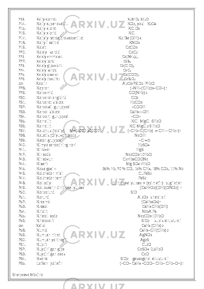 213. Kaliy stannat- K 2 SnO 3 -3H 2 O 214. Kaliy super oksidi. KO 2 , yoki K 2 O 4 215. Kaliy xlorat KClO 3 216. Kaliy xlorid KCl 217. Kaliyiy tetrogidroksoberillat K 2 [Be (OH) 4 ] 218. Kaliyli selitra KNO 3 219. Kalsit CaCO 3 220. Kalsiy karbid CaC 2 221. Kalsiy ammiakat- [Ca(NH 3 ) 6 ], 222. Kalsiy borid- CaB 6 223. Kalsiy gipoxlorit- Ca(ClO) 3 224. Kalsiy karbid- CaC 2 225. Kalsiy oksalat- Ca(COO) 2 226. Kalsiy tiosulfat- CaS 2 O 3 227. Kaolin Al 2 O 3∙ 2SiO 2 ∙ 2H 2 O 228. Kapron (–NH–(CH 2 ) 5 –CO–)n 229. Karbamid CO(NH 2 ) 2 230. Karbanat angidrid CO 2 231. Karbanat kislota H 2 CO 3 232. Karboksil guruppasi –COOH 233. Karbol kislota C 6 H 5 —OH 234. Karbonil guruppasi –CO– 235. Karnallit KCl MgCl ∙ 6H 2 O 236. Karnallit KCl∙MgCl 2 ∙6 H 2 O 237. Kauchuk (tabiiy) M=15000-500000 (–CH 2 –C(CH 3 ) ═ CH – CH 2 –)n 238. Kaustik (O`yuvchi)soda NaOH 239. Keton gruppasi –C ═O 240. Kimyo sanoatining noni H 2 SO 4 241. Kinovar HgS 242. Kir soda Na 2 CO 3 ∙10H 2 O 243. Kir sovun C 17 H 35 COONa 244. Kizerit Mg SO 4 ∙7H 2 O 245. Koks gazi – 35% H 2, 20 % CO, 15% CH 4 , 18% CO 2 , 11% N 2 246. Kolchedan misli CuFeS 2 247. Kolchedan temirli FeS 2 248. Kollodiy (dinitrosellyuloza + (spirt efir)- bug`latish 249. Kollokselin dinitrosellyuloza [(C 6 H 7 O 2 )(OH)(ONO 2 )]n 250. Korborund SiO 251. Korund Al 2 O 3 kristallari 252. Kraxmal (C 6 H 10 O 5 )n 253. Krezol C 6 H 4 CH 3 (OH) 254. Kriolit Na 3 AlF 6 255. Kristall soda Na 2 CO 3 ∙10H 2 O 256. Kristobalit SiO 2 kubik strukturali 257. Ksilol C 6 H 4 (CH 3 ) 2 258. Kumol C 6 H 5 –CH(CH 3 ) 2 259. Kumush nitrat AgNO 3 260. Kumush yaltirog`I Ag 2 S 261. Kuprit Cu 2 O 262. Kuydirilgan gips CaSO 4∙ 0,5H 2 O 263. Kuydirilgan oxak CaO 264. Kvarts SiO 2 geksoganal strukturali 265. Lafsan- poliefir (–CO– C 6 H 4 –COO– CH 2 – CH 2 –O–)n Sherbaeva Madina 