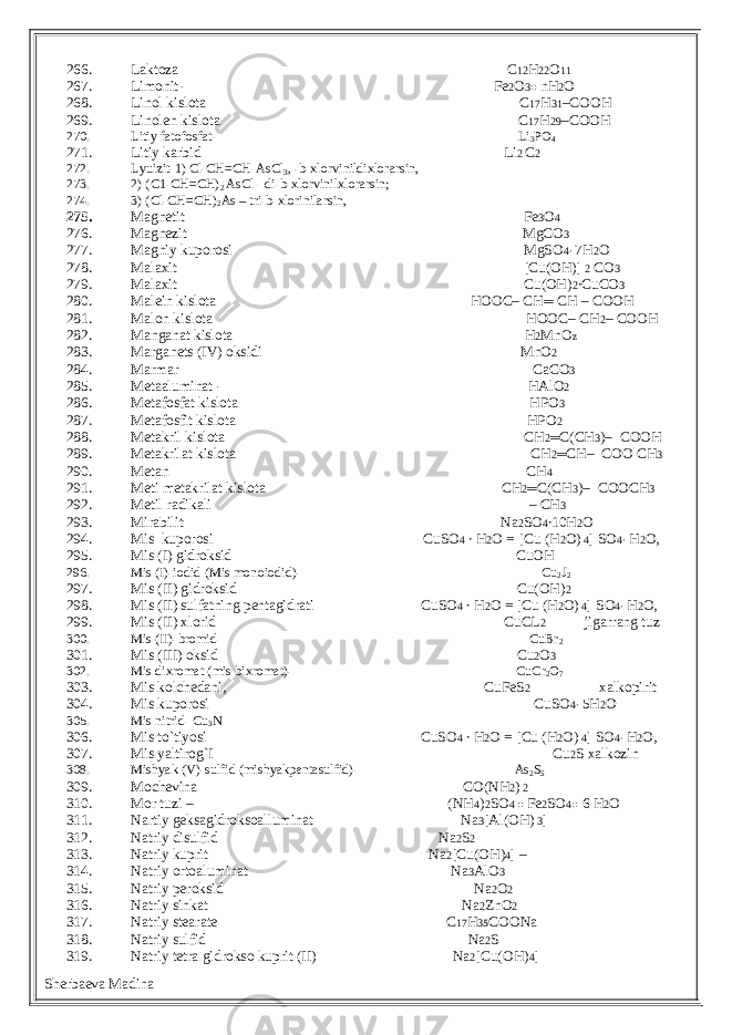 266. Laktoza C 12 H 22 O 11 267. Limonit - Fe 2 O 3● nH 2 O 268. Linol kislota C 17 H 31 –COOH 269. Linolen kislota C 17 H 29 –COOH 270. Litiy fatofosfat- Li 3 PO 4 271. Litiy karbid Li 2 C 2 272. Lyuizit- 1) Cl-CH=CH-AsCl 3 , - b -xlorvinildixlorarsin, 273. 2) (C1-CH=CH) 2 AsCl - di- b -xlorvinilxlorarsin; 274. 3) (Cl-CH=CH) 2 As – tri- b -xlorinilarsin, 275. Magnetit Fe 3 O 4 276. Magnezit MgCO 3 277. Magniy kuporosi MgSO 4∙ 7H 2 O 278. Malaxit [Cu(OH)] 2 CO 3 279. Malaxit Cu(OH) 2 ∙CuCO 3 280. Malein kislota HOOC– CH ═ CH – COOH 281. Malon kislota HOOC– CH 2 – COOH 282. Manganat kislota H 2 MnO z 283. Marganets (IV) oksidi MnO 2 284. Marmar CaCO 3 285. Metaaluminat - HAlO 2 286. Metafosfat kislota HPO 3 287. Metafosfit kislota HPO 2 288. Metakril kislota CH 2 ═ C(CH 3 )– COOH 289. Metakrilat kislota CH 2 ═ CH– COO CH 3 290. Metan CH 4 291. Meti metakrilat kislota CH 2 ═ C(CH 3 )– COOCH 3 292. Metil radikali – CH 3 293. Mirabilit Na 2 SO 4 ∙10H 2 O 294. Mis kuporosi CuSO 4 ∙ H 2 O = [Cu (H 2 O) 4 ] SO 4∙ H 2 O, 295. Mis (I) gidroksid CuOH 296. Mis (I)-iodid (Mis monoiodid)- Cu 2 J 2 297. Mis (II) gidroksid Cu(OH) 2 298. Mis (II) sulfatning pentagidrati CuSO 4 ∙ H 2 O = [Cu (H 2 O) 4 ] SO 4∙ H 2 O, 299. Mis (II) xlorid CuCL 2 jigarrang tuz 300. Mis (II)-bromid- CuBr 2 301. Mis (III) oksid Cu 2 O 3 302. Mis dixromat (mis bixromat)- CuCr 2 O 7 303. Mis kolchedani, CuFeS 2 xalkopirit 304. Mis kuporosi CuSO 4∙ 5H 2 O 305. Mis nitrid- Cu 3 N 306. Mis to`tiyosi CuSO 4 ∙ H 2 O = [Cu (H 2 O) 4 ] SO 4∙ H 2 O, 307. Mis yaltirog`I Cu 2 S xalkozin 308. Mishyak (V)-sulfid (mishyakpentasulfid)- As 2 S 5 309. Mochevina CO(NH 2 ) 2 310. Mor tuzi – (NH 4 ) 2 SO 4 ● Fe 2 SO 4● 6 H 2 O 311. Nartiy geksagidroksoalluminat Na 3 [Al(OH) 3 ] 312. Natriy disulfid Na 2 S 2 313. Natriy kuprit Na 2 [Cu(OH) 4 ] – 314. Natriy ortoaluminat Na 3 AlO 3 315. Natriy peroksid Na 2 O 2 316. Natriy sinkat Na 2 ZnO 2 317. Natriy stearate C 17 H 35 COONa 318. Natriy sulfid Na 2 S 319. Natriy tetra gidrokso kuprit (II) Na 2 [Cu(OH) 4 ] Sherbaeva Madina 