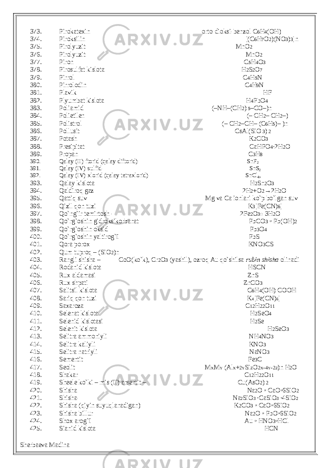 373. Pirokatexin orto-dioksi-benzol C 6 H 4 (OH) 374. Piroksilin [(C 6 H 7 O 2 )(NO 3 ) 3 ]n 375. Pirolyuzit MnO 2 376. Pirolyuzit MnO 2 377. Piron C 5 H 4 O 3 378. Pirosulfat kislota H 2 S 2 O 7 379. Pirrol C 4 H 5 N 380. Pirrolodin C 4 H 9 N 381. Plavik HF 382. Plyumbat kislota H 4 PbO 4 383. Poliamid (–NH–(CH 2 ) 5 –CO–)n 384. Polietilen (– CH 2 – CH 2 –) 385. Polistrol (– CH 2 –CH– (C 6 H 5 )– )n 386. Pollusit CsAl(SiO 3 ) 2 387. Potash K 2 CO 3 388. Presipitat CaHPO 4 ∙2H 2 O 389. Propan C 3 H 8 390. Qalay (II)-ftorid (qalay diftorid)- SnF 2 391. Qalay (IV)-sulfid- SnS 2 392. Qalay (IV)-xlorid (qalay tetraxlorid)- SnCl 4 , 393. Qalay kislota H 2 Sn 2 O 3 394. Qaldiroq gaz 2H 2 +O 2 →2H 2 O 395. Qattiq suv Mg va Ca ionlari ko`p bo`lgan suv 396. Qizil qon tuzi K 3 [Fe(CN) 6 ] 397. Qo`ng`ir temirtosh - 2Fe 2 O 3● 3H 2 O 398. Qo`rg`oshin gidroksikorbanat PbCO 3 • Pb(OH) 2 399. Qo`rg`oshin oksid Pb 3 O 4 400. Qo`rg`oshin yaltirog`I PbS 401. Qora porox KNO 3 CS 402. Qum tuproq – (SiO 2 )n 403. Rangli shisha – CoO(ko`k), Cr 2 O 3 (yashil), ozroq Au qo`shilsa rubin shisha olinadi 404. Rodanid kislota HSCN 405. Rux aldamasi ZnS 406. Rux shpati ZnCO 3 407. Salitsil kislota C 6 H 4 (OH) COOH 408. Sariq qon tuzi K 4 [Fe(CN) 6 ] 409. Saxaroza C 12 H 22 O 11 410. Selenat kislota H 2 SeO 4 411. Selenid kislotasi H 2 Se 412. Selenit kislota H 2 SeO 3 413. Selitra ammoniyli NH 4 NO 3 414. Selitra kaliyli KNO 3 415. Selitra natriyli NaNO 3 416. Sementit Fe 3 C 417. Seolit M X M Y (Al X + 2 Y Si Z O 2 X+ 4 Y+ 2 Z )n H 2 O 418. Shakar C 12 H 22 O 11 419. Sheele ko`ki – mis (II) arsentit – Cu(AsO 2 ) 2 420. Shisha Na 2 O • CaO•6SiO 2 421. Shisha- Na 2 SiO 3 ∙CaSiO 3 ∙4SiO 2 422. Shisha (qiyin suyuqlanadigan) K 2 CO 3 • CaO•6SiO 2 423. Shisha billur Na 2 O • PbO•6SiO 2 424. Shox arog`I Au • HNO 3 •HCl 425. Sianid kislota HCN Sherbaeva Madina 