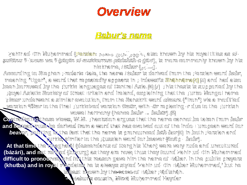 Overview Babur&#39;s name Ẓahīr ad-Dīn Muḥammad ( Persian : دمح�م ﻦﻳ دﻟﺍﺮﻴﻬﻇ , also known by his royal titles as al- ṣultānu &#39;l-ʿazam wa &#39;l-ḫāqān al-mukkarram pādshāh-e ġāzī ), is more commonly known by his nickname, Bābur ( ﺮ با �� ب ). According to Stephen Frederic Dale, the name Babur is derived from the Persian word babr , meaning &#34;tiger&#34;, a word that repeatedly appears in Firdawsī&#39;s Shāhnāma [4] [5] and had also been borrowed by the Turkic languages of Central Asia.[6][7] This thesis is supported by the Royal Asiatic Society of Great Britain and Ireland, explaining that the Turko-Mongol name Timur underwent a similar evolution, from the Sanskrit word cimara (&#34;iron&#34;) via a modified version *čimr to the final Turkicized version timür , with -ür replacing -r due to the Turkish vowel harmony (hence babr → babür ).[8] Contradicting these views, W.M. Thackston argues that the name cannot be taken from babr and instead must be derived from a word that has evolved out of the Indo-European word for beaver , pointing to the fact that the name is pronounced bāh-bor [9] in both Persian and Turkic, similar to the Russian word for beaver (бобр - bobr ). At that time the Chaghatái (descendants of Genghis Khan) were very rude and uncultured (bázári), and not refined (buzurg) as they are now; thus they found Zahir-ud-Din Muhammad difficult to pronounce, and for this reason gave him the name of Bábar. In the public prayers (khutba) and in royal mandates he is always styled &#39;Zahir-ud-Din Bábar Muhammad,&#39; but he is best known by the name of Bábar Pádisháh. — Babur&#39;s cousin, Mirzā Muḥammad Haydar www.arxiv.uzwww.arxiv.uz 