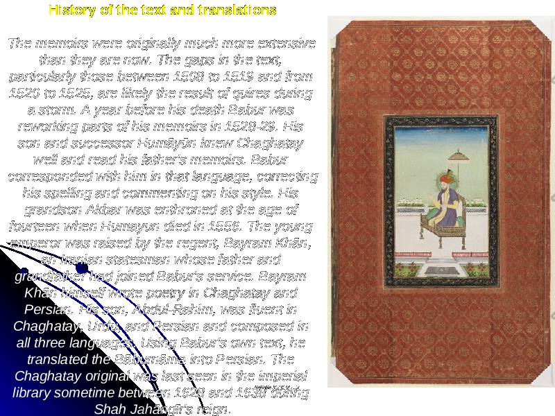 History of the text and translations The memoirs were originally much more extensive than they are now. The gaps in the text, particularly those between 1508 to 1519 and from 1520 to 1525, are likely the result of quires during a storm. A year before his death Babur was reworking parts of his memoirs in 1528-29. His son and successor Humāyūn knew Chaghatay well and read his father&#39;s memoirs. Babur corresponded with him in that language, correcting his spelling and commenting on his style. His grandson Akbar was enthroned at the age of fourteen when Humayun died in 1556. The young emperor was raised by the regent, Bayram Khān, an Iranian statesman whose father and grandfather had joined Babur&#39;s service. Bayram Khān himself wrote poetry in Chaghatay and Persian. His son, Abdul-Rahim, was fluent in Chaghatay, Urdu, and Persian and composed in all three languages. Using Babur&#39;s own text, he translated the Bāburnāma into Persian. The Chaghatay original was last seen in the imperial library sometime between 1628 and 1638 during Shah Jahāngīr&#39;s reign . www.arxiv.uzwww.arxiv.uz 