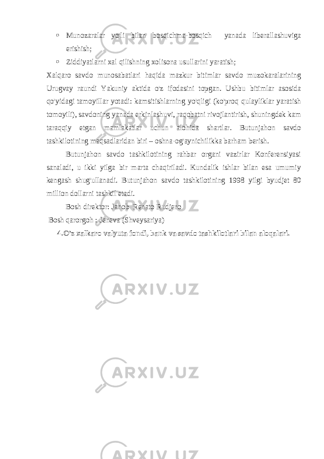  Munozaralar yo&#39;li bilan bosqichma-bosqich yanada liberallashuviga erishish;  Ziddiyatlarni xal qilishning xolisona usullarini yaratish; Xalqaro savdo munosabatlari haqida mazkur bitimlar savdo muzokaralarining Urugvay raundi Yakuniy aktida o&#39;z ifodasini topgan. Ushbu bitimlar asosida qo&#39;yidagi tamoyillar yotadi: kamsitishlarning yo&#39;qligi (ko&#39;proq qulayliklar yaratish tomoyili), savdoning yanada erkinlashuvi, raqobatni rivojlantirish, shuningdek kam taraqqiy etgan mamlakatlar uchun alohida shartlar. Butunjahon savdo tashkilotining maqsadlaridan biri – oshna-og&#39;aynichilikka barham berish. Butunjahon savdo tashkilotining rahbar organi vazirlar Konferensiyasi sanaladi, u ikki yilga bir marta chaqiriladi. Kundalik ishlar bilan esa umumiy kengash shug&#39;ullanadi. Butunjahon savdo tashkilotining 1998 yilgi byudjet 80 million dollarni tashkil etadi. Bosh direktor: Janob Renato Rudjero Bosh qarorgoh : Jeneva (Shveysariya) 4.O&#39;z xalkaro valyuta fondi, bank va savdo tashkilotlari bilan aloqalari. 