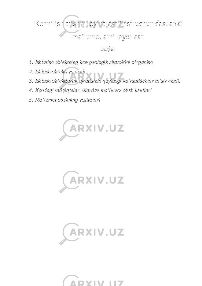 Konni ishlatishni loyihalashtirish uchun dastlabki ma’lumotlarni tayorlash Reja: 1. Ishlatish ob’ektning kon-geologik sharoitini o’rganish 2. Ishlash ob’ekti va usuli 3. Ishlash ob’ektlarini ajratishda quyidagi ko’rsatkichlar ta’sir etadi. 4. Kondagi tadqiqotlar, ulardan ma’lumot olish usullari 5. Ma’lumot olishning vositalari 