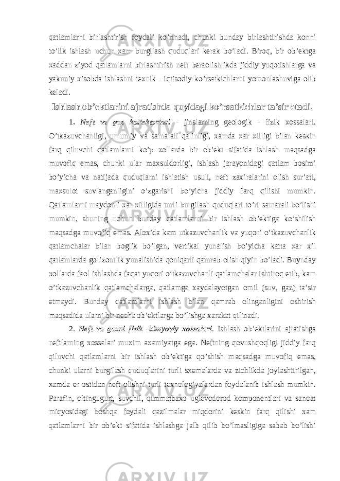 qatlamlarni birlashtirish foydali ko’rinadi, chunki bunday birlashtirishda konni to’lik ishlash uchun xam burgilash quduqlari kerak bo’ladi. Biroq, bir ob’ektga xaddan ziyod qatlamlarni birlashtirish neft beraolishlikda jiddiy yuqotishlarga va yakuniy xisobda ishlashni texnik - iqtisodiy ko’rsatkichlarni yomonlashuviga olib keladi. Ishlash ob’ektlarini ajratishda quyidagi ko’rsatkichlar ta’sir etadi. 1 . Neft va gaz kollektorlari - jinslarning geologik - fizik xossalari. O’tkazuvchanligi, umumiy va samarali qalinligi, xamda xar xilligi bilan keskin farq qiluvchi qatlamlarni ko’p xollarda bir ob’ekt sifatida ishlash maqsadga muvofiq emas, chunki ular maxsuldorligi, ishlash jarayonidagi qatlam bosimi bo’yicha va natijada quduqlarni ishlatish usuli, neft zaxiralarini olish sur’ati, maxsulot suvlanganligini o’zgarishi bo’yicha jiddiy farq qilishi mumkin. Qatlamlarni maydonli xar xilligida turli burgilash quduqlari to’ri samarali bo’lishi mumkin, shuning uchun bunday qatlamlarni bir ishlash ob’ektiga ko’shilish maqsadga muvofiq emas. Aloxida kam utkazuvchanlik va yuqori o’tkazuvchanlik qatlamchalar bilan boglik bo’lgan, vertikal yunalish bo’yicha katta xar xil qatlamlarda gorizontlik yunalishida qoniqarli qamrab olish qiyin bo’ladi. Buynday xollarda faol ishlashda faqat yuqori o’tkazuvchanli qatlamchalar ishtiroq etib, kam o’tkazuvchanlik qatlamchalarga, qatlamga xaydalayotgan omil (suv, gaz) ta’sir etmaydi. Bunday qatlamlarni ishlash bilan qamrab olinganligini oshirish maqsadida ularni bir necha ob’ektlarga bo’lishga xarakat qilinadi. 2. Neft va gazni fizik -kimyoviy xossalari . Ishlash ob’ektlarini ajratishga neftlarning xossalari muxim axamiyatga ega. Neftning qovushqoqligi jiddiy farq qiluvchi qatlamlarni bir ishlash ob’ektiga qo’shish maqsadga muvofiq emas, chunki ularni burgilash quduqlarini turli sxemalarda va zichlikda joylashtirilgan, xamda er ostidan neft olishni turli texnologiyalardan foydalanib ishlash mumkin. Parafin, oltingugurt, suvchil, qimmatbaxo uglevodorod komponentlari va sanoat miqyosidagi boshqa foydali qazilmalar miqdorini keskin farq qilishi xam qatlamlarni bir ob’ekt sifatida ishlashga jalb qilib bo’lmasligiga sabab bo’lishi 