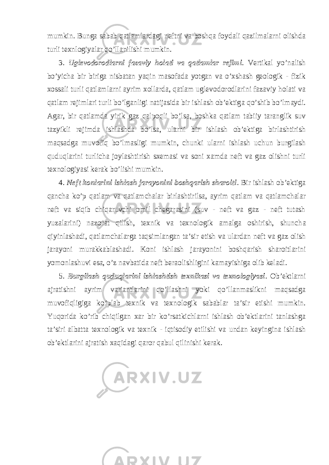 mumkin. Bunga sabab qatlamlardagi neftni va boshqa foydali qazilmalarni olishda turli texnlogiyalar qo’llanilishi mumkin. 3. Uglevodorodlarni fazaviy holati va qatlamlar rejimi . Vertikal yo’nalish bo’yicha bir biriga nisbatan yaqin masofada yotgan va o’xshash geologik - fizik xossali turli qatlamlarni ayrim xollarda, qatlam uglevodorodlarini fazaviy holati va qatlam rejimlari turli bo’lganligi natijasida bir ishlash ob’ektig а qo’shib bo’lmaydi. Agar, bir qatlamda yirik gaz qalpoqli bo’lsa, boshka qatlam tabiiy taranglik suv tazyikli rejimda ishlashda bo’lsa, ularni bir ishlash ob’ektiga birlashtirish maqsadga muvofiq bo’lmasligi mumkin, chunki ularni ishlash uchun burgilash quduqlarini turlicha joylashtirish sxemasi va soni xamda neft va gaz olishni turli texnologiyasi kerak bo’lishi mumkin. 4. Neft konlarini ishlash jarayonini boshqarish sharoiti . Bir ishlash ob’ektiga qancha ko’p qatlam va qatlamchalar birlashtirilsa, ayrim qatlam va qatlamchalar neft va siqib chiqaruvchi omil chegarasini (suv - neft va gaz - neft tutash yuzalarini) nazorat qilish, texnik va texnologik amalga oshirish, shunch а qiyinlashadi, qatlamchalarga taqsimlangan ta’sir etish va ulardan neft va gaz olish jarayoni murakkablashadi. Koni ishlash jarayonini boshqarish sharoitlarini yomonlashuvi esa, o’z navbatida neft beraolishligini kamayishiga olib keladi. 5. Burgilash quduqlarini ishlashtish texnikasi va texnologiyasi . Ob’ektlarni ajratishni ayrim variantlarini qo’llashni yoki qo’llanmaslikni maqsadga muvofiqligiga ko’plab texnik va texnologik sabablar ta’sir etishi mumkin. Yuqorida ko’rib chiqilgan xar bir ko’rsatkichlarni ishlash ob’ektlarini tanlashga ta’siri albatta texnologik va texnik - iqtisodiy etilishi va undan keyingina ishlash ob’ektlarini ajratish xaqidagi qaror qabul qilinishi kerak. 