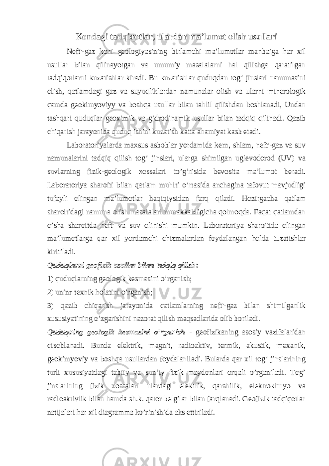 Kondagi tadqiqotlar, ulardan ma’lumot olish usullari Neft&#39;-gaz koni geologiyasining birlamchi ma’lumotlar manbaiga har xil usullar bilan qilinayotgan va umumiy masalalarni hal qilishga qaratilgan tadqiqotlarni kuzatishlar kiradi. Bu kuzatishlar quduqdan tog’ jinslari namunasini olish, qatlamdagi gaz va suyuqliklardan namunalar olish va ularni minerologik qamda geokimyoviyy va boshqa usullar bilan tahlil qilishdan boshlanadi, Undan tashqari quduqlar geoximik va gidrodinamik usullar bilan tadqiq qilinadi. Qazib chiqarish jarayonida quduq ishini kuzatish katta ahamiyat kasb etadi. Laboratoriyalarda maxsus asboblar yordamida kern, shlam, neft&#39;-gaz va suv namunalarini tadqiq qilish tog’ jinslari, ularga shimilgan uglevodorod (UV) va suvlarning fizik-geologik xossalari to’g’risida bevosita ma’lumot beradi. Laboratoriya sharoiti bilan qatlam muhiti o’rtasida anchagina tafovut mavjudligi tufayli olingan ma’lumotlar haqiqiysidan farq qiladi. Hozirgacha qatlam sharoitidagi namuna olish masalalari murakkabligicha qolmoqda. Faqat qatlamdan o’sha sharoitda neft&#39; va suv olinishi mumkin. Laboratoriya sharoitida olingan ma’lumotlarga qar xil yordamchi chizmalardan foydalangan h olda tuzatishlar kiritiladi. Quduqlarni geofizik usullar bilan tadqiq qilish : 1) quduqlarning geologik kesmasini o’rganish; 2) uninг texnik holatini o’rganish; 3) qazib chiqarish jarayonida qatlamlarning neft&#39;-gaz bilan shimilganlik xususiyatining o’zgarishini nazorat qilish maqsadlarida olib boriladi. Quduqning geologik kesmasini o’rganish - geofizikaning asosiy vazifalaridan qisoblanadi. Bunda elektrik, magnit, radioaktiv, termik, akustik, mexanik, geokimyoviy va boshqa usullardan foydalaniladi. Bularda qar xil tog’ jinslarining turli xususiyatdagi tabiiy va sun’iy fizik maydonlari orqali o’rganiladi. Tog’ jinslarining fizik xossalari ulardagi elektrik, qarshilik, elektrokimyo va radioaktivlik bilan hamda sh.k. qator belgilar bilan farqlanadi. Geofizik tadqiqotlar natijalari har xil diagramma ko’rinishida aks ettiriladi. 