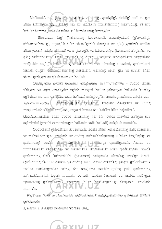  Ma’lumki, tog’ jinslarining o’tkazuvchanligi, qattiqligi, zichligi neft&#39; va gaz bilan shimilganligi, ulardagi har xil radiaktiv nurlanishning mavjudligi va shu kabilar hamma jinslarda xilma-xil hamda rang-barangdir. Shulardan tog’ jinslarining kollektorlik xususiyatlari (g’ovakligi, o’tkazuvchanligi, suyuqlik bilan shimilganlik darajasi va q.k.) geofizik usullar bilan yaxshi tadqiq qilinadi va u geologik va laboratoriya (kernlarni o’rganish va q.k.) tadqiqotlarini asosli ravishda to’ldiradi. Geofizik tadqiqotlarni taqqoslash natijasida tog’ jinslarida mavjud kollektorlar va ularning xossalari, qatlamlarni tashkil qilgan qatlamchalarning xossalari, ularning neft&#39;, gaz va suvlar bilan shimilganligini aniqlash mumkin bo’ladi. Quduqning texnik holatini aniqlashda inklinometriya - quduq tanasi tikligini va agar qandaydir og’ish mavjud bo’lsa (aksariyat hollarda bunday og’ishlar ma’lum darajada sodir bo’ladi) uning og’ish burchagi azimuti aniqlanadi: kavernometriya - quduqning asl diametrini aniqlash darajasini va uning maqkamlash sifatini aniqlash jarayoni h amda shu kabilar bilan bajariladi. Geofizik usullar bilan quduq tanasining har bir joyida mavjud bo’lgan suv oqimlarini (yaxshi cementlangan h ollarda sodir b o’ ladi) aniqlash mumkin. Quduqlarni gidrodinamik usullarda tadqiq qilish kollektorning fizik xossalari va mahsuldorligini aniqlash va quduq mahsuldorligining u bilan bog’liqligi va qatlamdagi bosim bilan bog’liqligini aniqlashga qaratilgandir. Aslida bu munosabatlar asoslangan va matematik tenglamalar bilan ifodalangan hamda qatlamning fizik ko’rsatkichi (parametr) tariqasida ularning orasiga kiradi. Quduqning debitini qatlam va quduq tubi bosimi orasidagi farqni gidrodinamik usulda asoslangandan so’ng, shu tenglama asosida quduq yoki qatlamning ko’rsatkichlarini topish mumkin bo’ladi. Undan tashqari bu usulda neft&#39;-gaz uyumining gidrodinamik sistemasi bilan bog’langanligi darajasini aniqlash mumkin. Neft&#39;-gaz koni geologiyasida gidrodinamik tadqiqotlarning quyidagi turlari qo’llanadi: 1) bosimning qayta tiklanishi (ko’tarilishi); 