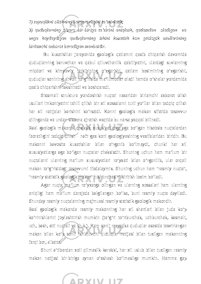 2) suyuqlikni olishning barqarorligini ta’minlash; 3) quduqlarning o’zaro bir-biriga ta’sirini aniqlash, qatlamdan oladigan va unga haydaydigan quduqlarning ishini kuzatish kon geologik usullarining birlamchi axborot beradigan manbaidir. Bu kuzatishlar jarayonida geologik qatlamni qazib chiqarish davomida quduqlarning beruvchan va qabul qiluvchanlik qobiliyatini, ulardagi suvlarning miqdori va kimyoviy tarkibining o’zgarishi, qatlam bosimining o’zgarishi, quduqlar sonining ahvoli to’g’risida ma’lumotlar oladi hamda o’shalar yordamidа qazib chiqarishni tekshiradi va boshqaradi. Sistemali struktura yondoshish nuqtai nazaridan birlamchi axborot olish usullari imkoniyatini tahlil qilish bir xil xossalarni turli yo’llar bilan tadqiq qilish har xil natijalar berishini ko’rsatdi. Konni geologik makon sifatida tasavvur qilinganda va undan sistema ajratish vaqtida bu narsa yaqqol bilinadi. Real geologik makonni cheksiz xususiyatlarga ega bo’lgan hisobsiz nuqtalardan iboratligini tadqiq qilish - neft&#39;-gaz koni geologiyasining vazifalaridan biridir. Bu makonni bevosita kuzatishlar bilan o’rganib bo’lmaydi, chunki har xil xususiyatlarga ega bo’lgan nuqtalar cheksizdir. Shuning uchun ham ma’lum bir nuqtalarni ularning ma’lum xususiyatlari ro’yxati bilan o’rganilib, ular orqali makon to’g’risidagi tasavvurni ifodalaymiz. S h uning uchun h am &#34;rasmiy nuqta&#34;, &#34;rasmiy statistik geologik makon&#34; tushunchasini kiritish lozim bo’ladi. Agar nuqta ma’lum ro’yxatga olingan va ularning xossalari ham ularning aniqligi ham ma’lum darajada belgilangan bo’lsa, buni rasmiy nuqta deyiladi. Shunday rasmiy nuqtalarning majmuasi rasmiy statistik geologik makondir. Real geologik makonda rasmiy makonning har xil shartlari bilan juda ko’p ko’rinishlarini joylashtirish mumkin (to’g’ri to’rtburchak, uchburchak, kesmali, uch, besh, etti nuqtali va sh.k.). Kam sonli razvedka quduqlar asosida tasvirlangan makon bilan ko’p sonli ishlatuvchi quduqlar natijasi bilan tuzilgan makonning farqi bor, albatta. Shuni e’tibordan xoli qilmaslik kerakki, har xil uslub bilan tuzilgan rasmiy makon natijasi bir-biriga aynan o’xshash bo’lmasliga mumkin. Hamma gap 