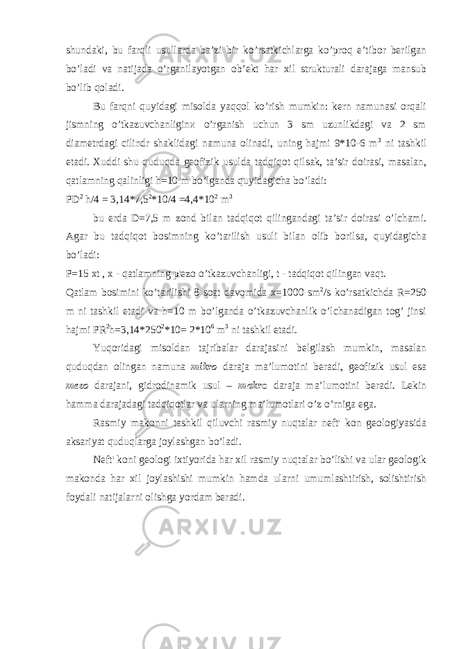 shundaki, bu farqli usullarda ba’zi bir ko’rsatkichlarga ko’proq e’tibor berilgan bo’ladi va natijada o’rganilayotgan ob’ekt har xil strukturali darajaga mansub bo’lib qoladi. Bu farqni quyidagi misolda yaqqol ko’rish mumkin: kern namunasi orqali jismning o’tkazuvchanliginи o’rganish uchun 3 sm uzunlikdagi va 2 sm diametrdagi cilindr shaklidagi namuna olinadi, uning hajmi 9*10-6 m 3 ni tashkil etadi. Xuddi shu quduqda geofizik usulda tadqiqot qilsak, ta’sir doirasi, masalan, qatlamning qalinligi h=10 m bo’lganda quyidagicha bo’ladi: PD 2 h/4 = 3,14*7 , 5 2 *10/4 =4,4*1 0 2 m 3 bu erda D=7,5 m zond bilan tadqiqot qilingandagi ta’sir doirasi o’lchami. Agar bu tadqiqot bosimning k o’ tarilish usuli bilan olib borilsa, quyidagicha bo’ladi: P=15 xt , x - qatlamning p&#39;ezo o’tkazuvchanligi, t - tadqiqot qilingan vaqt. Qatlam bosimini ko’tarilishi 8 soat davomida x=1000 sm 2 /s ko’rsatkichda R=250 m ni tashkil etadi va h=10 m bo’lganda o’tkazuvchanlik o’lchanadigan tog’ jinsi hajmi PR 2 h=3,14*250 2 *10= 2*10 6 m 3 ni tashkil etadi. Yuqoridagi misoldan tajribalar darajasini belgilash mumkin, masalan quduqdan olingan namuna mikro daraja ma’lumotini beradi, geofizik usul esa mezo darajani, gidrodinamik usul – makr o daraja ma’lumotini beradi. Lekin hamma darajadagi tadqiqotlar va ularning ma’lumotlari o’z o’rniga ega. Rasmiy makonni tashkil qiluvchi rasmiy nuqtalar neft&#39; kon geologiyasida aksariyat quduqlarga joylashgan bo’ladi. Neft&#39; koni geologi ixtiyorida har xil rasmiy nuqtalar bo’lishi va ular geologik makonda har xil joylashishi mumkin hamda ularni umumlashtirish, solishtirish foydali natijalarni olishga yordam beradi. 