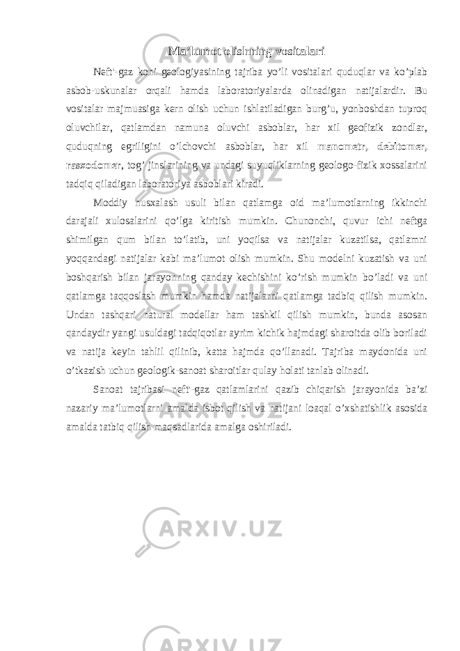 Ma’lumot olishning vositalari Neft&#39;-gaz koni geologiyasining tajriba yo’li vositalari quduqlar va ko’plab asbob-uskunalar orqali hamda laboratoriyalarda olinadigan natijalardir. Bu vositalar majmuasiga kern olish uchun ishlatiladigan burg’u, yonboshdan tuproq oluvchilar, qatlamdan namuna oluvchi asboblar, har xil geofizik zondlar, quduqning egriligini o’lchovchi asboblar, har xil manometr, debitomer, rasxodomer , tog’ jinslarining va undagi suyuqliklarning geologo-fizik xossalarini tadqiq qiladigan laboratoriya asboblari kiradi. Moddiy nusxalash usuli bilan qatlamga oid ma’lumotlarning ikkinchi darajali xulosalarini qo’lga kiritish mumkin. Chunonchi, quvur ichi neftga shimilgan qum bilan to’latib, uni yoqilsa va natijalar kuzatilsa, qatlamni yoqqandagi natijalar kabi ma’lumot olish mumkin. Shu modelni kuzatish va uni boshqarish bilan jarayonning qanday kechishini ko’rish mumkin bo’ladi va uni qatlamga taqqoslash mumkin hamda natijalarni qatlamga tadbiq qilish mumkin. Undan tashqari natural modellar ham tashkil qilish mumkin, bunda asosan qandaydir yangi usuldagi tadqiqotlar ayrim kichik hajmdagi sharoitda olib boriladi va natija keyin tahlil qilinib, katta hajmda qo’llanadi. Tajriba maydonida uni o’tkazish uchun geologik-sanoat sharoitlar qulay h olati tanlab olinadi. Sanoat tajribasi neft&#39;-gaz qatlamlarini qazib chiqarish jarayonida ba’zi nazariy ma’lumotlarni amalda isbot qilish va natijani loaqal o’xshatishlik asosida amalda tatbiq qilish maqsadlarida amalga oshiriladi. 