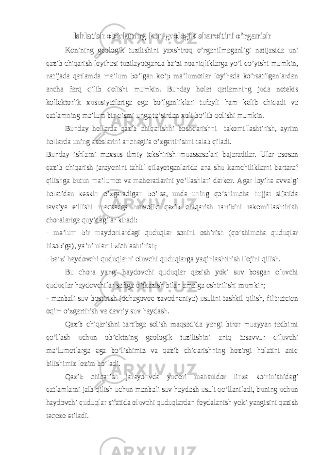 Ishlatish ob’ektning kon-geologik sharoitini o’rganish Konining geologik tuzilishini yaxshiroq o’rganilmaganligi natijasida uni qazib chiqarish loyihasi tuzilayotganda ba’zi noaniqliklarga yo’l qo’yishi mumkin, natijada qatlamda ma’lum bo’lgan ko’p ma’lumotlar loyihada ko’rsatilganlardan ancha farq qilib qolishi mumkin. Bunday holat qatlamning juda notekis kollektorlik xususiyatlariga ega bo’lganliklari tufayli ham kelib chiqadi va qatlamning ma’lum bir qismi unga ta’sirdan xoli bo’lib qolishi mumkin. Bunday hollarda qazib chiqarishni boshqarishni takomillashtirish, ayrim hollarda uning asoslarini anchagiia o’zgartirishni talab qiladi. Bunday ishlarni maxsus ilmiy tekshirish muassasalari bajaradilar. Ular asosan qazib chiqarish jarayonini tahlil qilayotganlarida ana shu kamchiliklarni bartaraf qilishga butun ma’lumot va mahoratlarini yo’llashlari darkor. Agar loyiha avvalgi holatidan keskin o’zgaradigan bo’lsa, unda uning qo’shimcha hujjat sifatida tavsiya etilishi maqsadga muvofiq qazib chiqarish tartibini takomillashtirish choralariga quyidagilar kiradi: - ma’lum bir maydonlardagi quduqlar sonini oshirish (qo’shimcha quduqlar hisobiga), ya’ni ularni zichlashtirish; - ba’zi haydovchi quduqlarni oluvchi quduqlarga yaqinlashtirish ilojini qilish. Bu chora yangi haydovchi quduqlar qazish yoki suv bosgan oluvchi quduqlar haydovchilar safiga o’tkazish bilan amalga oshirilishi mumkin; - manbali suv bostirish (ochagovoe zavodneniya) usulini tashkil qilish, fil&#39;tratcion oqim o’zgartirish v а davriy suv haydash. Qazib chiqarishni tartibga solish maqsadida yangi biror muayyan tadbirni qo’llash uchun ob’ektning geologik tuzilishini aniq tasavvur qiluvchi ma’lumotlarga ega bo’lishimiz va qazib chiqarishning hozirgi holatini aniq bilishimiz lozim bo’ladi. Qazib chiqarish jarayonvda yuqori mahsuldor linza ko’rinishidagi qatlamlarni jalb qilish uchun manbali suv haydash usuli qo’llaniladi, buning uchun haydovchi quduqlar sifatida oluvchi quduqlardan foydalanish yoki yangisini qazish taqozo etiladi. 