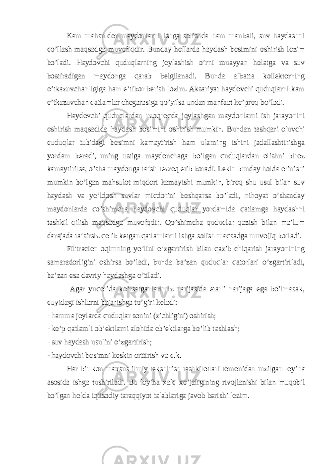 Kam mahsuldor maydonlarni ishga solishda ham manbali, suv haydashni qo’llash maqsadga muvofiqdir. Bunday hollarda haydash bosimini oshirish lozim bo’ladi. Haydovchi quduqlarning joylashish o’rni muayyan holatga va suv bostiradigan maydonga qarab belgilanadi. Bunda albatta kollektorning o’tkazuvchanligiga ham e’tibor berish lozim. Aksariyat haydovchi quduqlarni kam o’tkazuvchan qatlamlar chegarasiga qo’yilsa undan manfaat ko’proq bo’ladi. Haydovchi quduqlardan uzoqroqda joylashgan maydonlarni ish jarayonini oshirish maqsadida haydash bosimini oshirish mumkin. Bundan tashqari oluvchi quduqlar tubidagi bosimni kamaytirish ham ularning ishini jadallashtirishga yordam beradi, uning ustiga maydonchaga bo’lgan quduqlardan olishni biroz kamaytirilsa, o’sha maydonga ta’sir tezroq etib boradi. Lekin bunday holda olinishi mumkin bo’lgan mahsulot miqdori kamayishi mumkin, biroq shu usul bilan suv haydash va yo’ldosh suvlar miqdorini boshqarsa bo’ladi, nihoyat o’shanday maydonlarda qo’shimcha haydovchi quduqlar yordamida qatlamga haydashni tashkil qilish maqsadga muvofqdir. Qo’shimcha quduqlar qazish bilan ma’lum darajada ta’sirsiz qolib ketgan qatlamlarni ishga solish maqsadga muvofiq bo’ladi. Fil&#39;tracion oqimning yo’lini o’zgartirish bilan qazib chiqarish jarayonining samaradorligini oshirsa bo’ladi, bunda ba’zan quduqlar qatorlari o’zgartiriladi, ba’zan esa davriy haydashga o’tiladi. Agar yuqorida ko’rsatganlarimiz natijasida etarli natijaga ega bo’lmasak, quyidagi ishlarni bajarishga to’g’ri keladi: - hamma joylarda quduqlar sonini (zichligini) oshirish; - ko’p qatlamli ob’ektlarni alohida ob’ektlarga bo’lib tashlash; - suv haydash usulini o’zgartirish; - haydovchi bosimni keskin orttirish va q.k. H ar bir kon maxsus ilmiy-tekshirish tashkilotlari tomonidan tuzilgan loyi h a asosida ishga tushiriladi. Bu loyiha xalq xo’jaligining rivojlanishi bilan muqobil bo’lgan holda iqtisodiy taraqqiyot talablariga javob berishi lozim. 