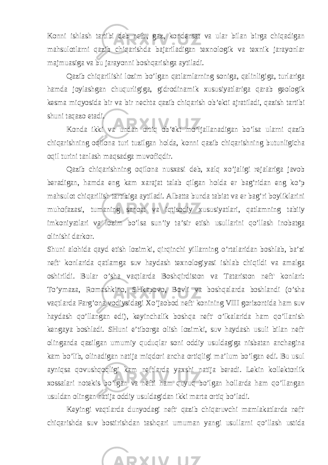 Konni ishlash tartibi deb neft&#39;, gaz, kondensat va ular bilan birga chiqadigan mahsulotlarni qazib chiqarishda bajariladigan texnologik va texnik jarayonlar majmuasiga va bu jarayonni boshqarishgа aytiladi. Qazib chiqarilishi lozim bo’lgan qatlamlarning soniga, qalinligiga, turlariga hamda joylashgan chuqurligiga, gidrodinamik xususiyatlariga qarab geologik kesma miqyosida bir va bir nechta qazib chiqarish ob’ekti ajratiladi, qazish tartibi shuni taqazo etadi. Konda ikki va undan ortiq ob’ekt mo’ljallanadigan bo’lsa ularni qazib chiqarishning oqilona turi tuzilgan holda, konni qazib chiqarishning butunligicha oqil turini tanlash maqsadga muvofiqdir. Qazib chiqarishning oqilona nusxasi deb, xalq xo’jaligi rejalariga javob beradigan, hamda eng kam xarajat talab qilgan holda er bag’ridan eng ko’p mahsulot chiqarilish tartibiga aytiladi. Albatta bunda tabiat va er bag’ri boyliklarini muhofazasi, tumaning sanoat va iqtisodiy xususiyatlari, qatlamning tabiiy imkoniyatlari va lozim bo’lsa sun’iy ta’sir etish usullarini qo’llash inobatga olinishi darkor. Shuni alohida qayd etish lozimki, qirqinchi yillarning o’rtalaridan boshlab, ba’zi neft&#39; konlarida qatlamga suv haydash texnologiyasi ishlab chiqildi va amalga oshirildi. Bular o’sha vaqtlarda Boshqirdiston va Tatariston neft&#39; konlari: To’ymaza, Romashkino, SHkapovo, Bovli va boshqalarda boshlandi (o’sha vaqtlarda Farg’ona vodiysidagi Xo’jaobod neft&#39; konining VIII gorizontida ham suv haydash qo’llangan edi), keyinchalik boshqa neft&#39; o’lkalarida ham qo’llanish kengaya boshladi. SHuni e’tiborga olish lozimki, suv haydash usuli bilan neft&#39; olinganda qazilgan umumiy quduqlar soni oddiy usuldagiga nisbatan anchagina kam bo’lib, olinadigan natija miqdori ancha ortiqligi ma’lum bo’lgan edi. Bu usul ayniqsa qovushqoqligi kam neftlarda yaxshi natija beradi. Lekin kollektorlik xossalari notekis bo’lgan va nefti ham quyuq bo’lgan hollarda ham qo’llangan usuldan olingan natija oddiy usuldagidan ikki marta ortiq bo’ladi. Keyingi vaqtlarda dunyodagi neft&#39; qazib chiqaruvchi mamlakatlarda neft&#39; chiqarishda suv bostirishdan tashqari umuman yangi usullarni qo’llash ustida 