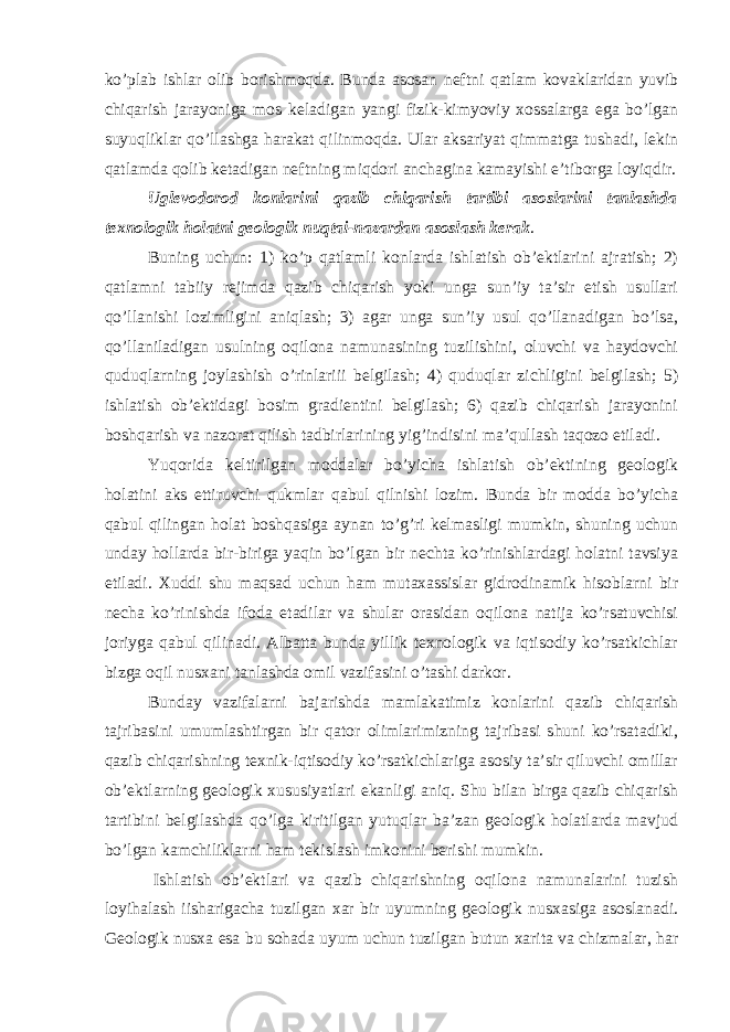 ko’plab ishlar olib borishmoqda. Bunda asosan neftni qatlam kovaklaridan yuvib chiqarish jarayoniga mos keladigan yangi fizik-kimyoviy xossalarga ega bo’lgan suyuqliklar qo’llashga harakat qilinmoqda. Ular aksariyat qimmatga tushadi, lekin qatlamda qolib ketadigan neftning miqdori anchagina kamayishi e’tiborga loyiqdir. Uglevodorod konlarini qazib chiqarish tartibi asoslarini tanlashda texnologik holatni geologik nuqtai-nazardan asoslash kerak . Buning uchun: 1) ko’p qatlamli konlarda ishlatish ob’ektlarini ajratish; 2) qatlamni tabiiy rejimda qazib chiqarish yoki unga sun’iy ta’sir etish usullari qo’llanishi lozimligini aniqlash; 3) agar unga sun’iy usul qo’llanadigan bo’lsa, qo’llaniladigan usulning oqilona namunasining tuzilishini, oluvchi va haydovchi quduqlarning joylashish o’rinlariii belgilash; 4) quduqlar zichligini belgilash; 5) ishlatish ob’ektidagi bosim gradientini belgilash; 6) qazib chiqarish jarayonini boshqarish va nazorat qilish tadbirlarining yig’indisini ma’qullash taqozo etiladi. Yuqorida keltirilgan moddalar bo’yicha ishlatish ob’ektining geologik holatini aks ettiruvchi qukmlar qabul qilnishi lozim. Bunda bir modda bo’yicha qabul qilingan holat boshqasiga aynan to’g’ri kelmasligi mumkin, shuning uchun unday hollarda bir-biriga yaqin bo’lgan bir nechta ko’rinishlardagi holatni tavsiya etiladi. Xuddi shu maqsad uchun ham mutaxassislar gidrodinamik hisoblarni bir necha ko’rinishda ifoda etadilar va shular orasidan oqilona natija ko’rsatuvchisi joriyga qabul qilinadi. Albatta bunda yillik texnologik va iqtisodiy ko’rsatkichlar bizga oqil nusxani tanlashda omil vazifasini o’tashi darkor. Bunday vazifalarni bajarishda mamlakatimiz konlarini qazib chiqarish tajribasini umumlashtirgan bir qator olimlarimizning tajribasi shuni ko’rsatadiki, qazib chiqarishning texnik-iqtisodiy ko’rsatkichlarigа asosiy ta’sir qiluvchi omillar ob’ektlarning geologik xususiyatlari ekanligi aniq. Shu bilan birga qazib chiqarish tartibini belgilashda qo’lga kiritilgan yutuqlar ba’zan geologik holatlarda mavjud bo’lgan kamchiliklarni ham tekislash imkonini berishi mumkin. Ishlatish ob’ektlari va qazib chiqarishning oqilona namunalarini tuzish loyihalash iisharigachа tuzilgan xar bir uyumning geologik nusxasiga asoslanadi. Geologik nusxa esa bu sohada uyum uchun tuzilgan butun xarita va chizmalar, har 