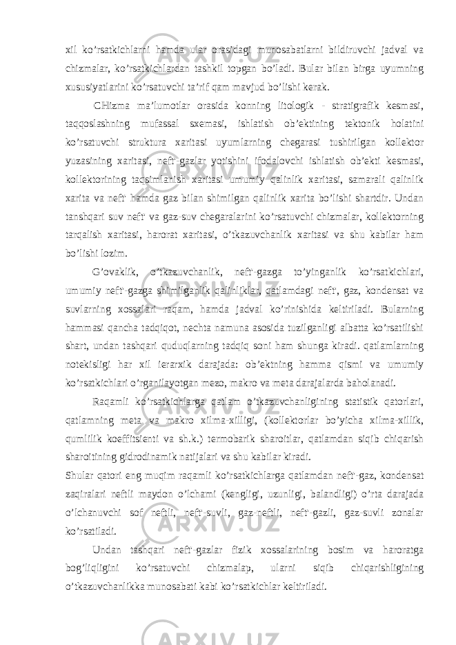 xil ko’rsatkichlarni hamda ular orasidagi munosabatlarni bildiruvchi jadval va chizmalar, ko’rsatkichlardan tashkil topgan bo’ladi. Bular bilan birga uyumning xususiyatlarini ko’rsatuvchi ta’rif qam mavjud bo’lishi kerak. CHizma ma’lumotlar orasida konning litologik - stratigrafik kesmasi, taqqoslashning mufassal sxemasi, ishlatish ob’ektining tektonik holatini ko’rsatuvchi struktura xaritasi uyumlarning chegarasi tushirilgan kollektor yuzasining xaritasi, neft&#39;-gazlar yotishini ifodalovchi ishlatish ob’ekti kesmasi, kollektorining taqsimlanish xaritasi umumiy qalinlik xaritasi, samarali qalinlik xarita va neft&#39; hamda gaz bilan shimilgan qalinlik xarita bo’lishi shartdir. Undan tanshqari suv neft&#39; va gaz-suv chegaralarini ko’rsatuvchi chizmalar, kollektorning tarqalish xaritasi, harorat xaritasi, o’tkazuvchanlik xaritasi va shu kabilar ham bo’lishi lozim. G’ovaklik, o’tkazuvchanlik, neft&#39;-gazga to’yinganlik ko’rsatkichlari, umumiy neft&#39;-gazga shimilganlik qalinliklar, qatlamdagi neft&#39;, gaz, kondensat va suvlarning xossalari raqam, hamda jadval ko’rinishida keltiriladi. Bularning hammasi qancha tadqiqot, nechta namuna asosida tuzilganligi albatta ko’rsatilishi shart, undan tashqari quduqlarning tadqiq soni ham shunga kiradi. qatlamlarning notekisligi har xil ierarxik darajada: ob’ektning hamma qismi va umumiy ko’rsatkichlari o’rganilayotgan mezo, makro va meta darajalarda baholanadi. Raqamli ko’rsatkichlarga qatlam o’tkazuvchanligining statistik qatorlari, qatlamning meta va makro xilma-xilligi, (kollektorlar bo’yicha xilma-xillik, qumlilik koeffitsienti va sh.k.) termobarik sharoitlar, qatlamdan siqib chiqarish sharoitining gidrodinamik natijalari va shu kabilar kiradi. Shular qatori eng muqim raqamli ko’rsatkichlarga qatlamdan neft&#39;-gaz, kondensat zaqiralari neftli maydon o’lchami (kengligi, uzunligi, balandligi) o’rta darajada o’lchanuvchi sof neftli, neft&#39;-suvli, gaz-neftli, neft&#39;-gazli, gaz-suvli zonalar ko’rsatiladi. Undan tashqari neft&#39;-gazlar fizik xossalarining bosim va haroratga bog’liqligini ko’rsatuvchi chizmalaр, ularni siqib chiqarishligining o’tkazuvchanlikka munosabati kabi ko’rsatkichlar keltiriladi. 