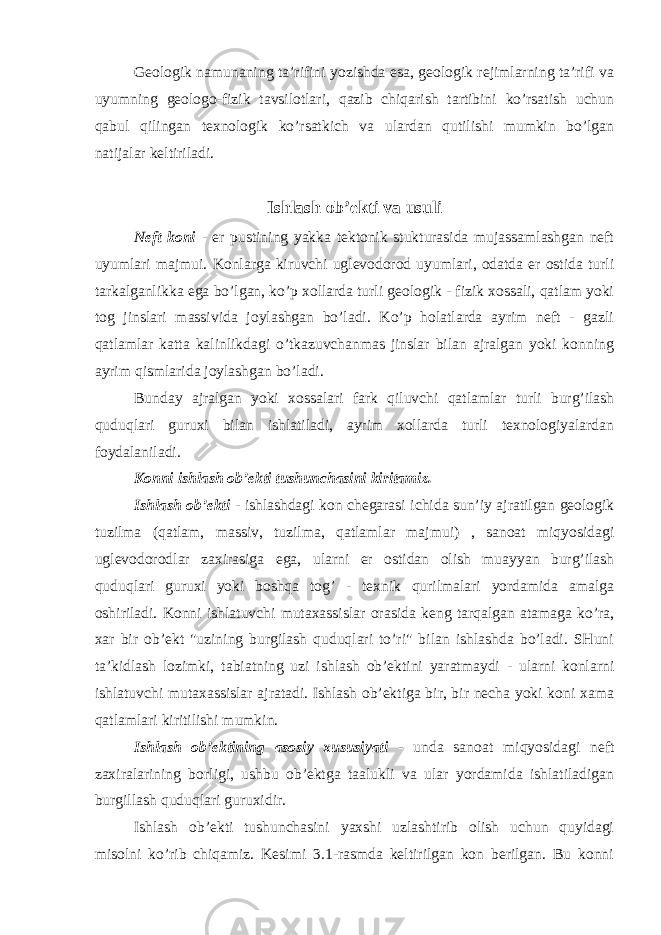 Geologik namunaning ta’rifini yozishda esa, geologik rejimlarning ta’rifi va uyumning geologo-fizik tavsilotlari, qazib chiqarish tartibini ko’rsatish uchun qabul qilingan texnologik ko’rsatkich va ulardan qutilishi mumkin bo’lgan natijalar keltiriladi. Ishlash ob’ekti va usuli Neft koni - er pustining yakka tektonik stukturasida mujassamlashgan neft uyumlari majmui. Konlarga kiruvchi uglevodorod uyumlari, odatda er ostida turli tarkalganlikka ega bo’lgan, ko’p xollarda turli geologik - fizik xossali, qatlam yoki tog jinslari massivida joylashgan bo’ladi. Ko’p holatlarda ayrim neft - gazli qatlamlar katta kalinlikdagi o’tkazuvchanmas jinslar bilan ajralgan yoki konning ayrim qismlarida joylashgan bo’ladi. Bunday ajralgan yoki xossalari fark qiluvchi qatlamlar turli burg’ilash quduqlari guruxi bilan ishlatiladi, ayrim xollarda turli texnologiyalardan foydalaniladi. Konni ishlash ob’ekti tushunchasini kiritamiz. Ishlash ob’ekti - ishlashdagi kon chegarasi ichida sun’iy ajratilgan geologik tuzilma (qatlam, massiv, tuzilma, qatlamlar majmui) , sanoat miqyosidagi uglevodorodlar zaxirasiga ega, ularni er ostidan olish muayyan burg’ilash quduqlari guruxi yoki boshqa tog’ - texnik qurilmalari yordamida amalga oshiriladi. Konni ishlatuvchi mutaxassislar orasida keng tarqalgan atamaga ko’ra, xar bir ob’ekt &#34;uzining burgilash quduqlari to’ri&#34; bilan ishlashda bo’ladi. SHuni ta’kidlash lozimki, tabiatning uzi ishlash ob’ektini yaratmaydi - ularni konlarni ishlatuvchi mutaxassislar ajratadi. Ishlash ob’ektiga bir, bir necha yoki koni xama qatlamlari kiritilishi mumkin. Ishlash ob’ektining asosiy xususiyati - unda sanoat miqyosidagi neft zaxiralarining borligi, ushbu ob’ektga taalukli va ular yordamida ishlatiladigan burgillash quduqlari guruxidir. Ishlash ob’ekti tushunchasini yaxshi uzlashtirib olish uchun quyidagi misolni ko’rib chiqamiz. Kesimi 3.1-rasmda keltirilgan kon berilgan. Bu konni 