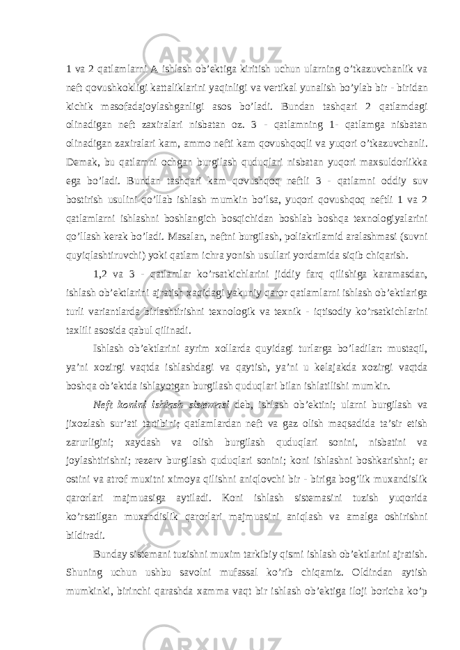 1 va 2 qatlamlarni A ishlash ob ’ ektiga kiritish uchun ularning o ’ tkazuvchanlik va neft qovushkokligi kattaliklarini yaqinligi va vertikal yunalish bo ’ ylab bir - biridan kichik masofadajoylashganligi asos bo ’ ladi . Bundan tashqari 2 qatlamdagi olinadigan neft zaxiralari nisbatan oz . 3 - qatlamning 1- qatlamga nisbatan olinadigan zaxiralari kam , ammo nefti kam qovushqoqli va yuqori o ’ tkazuvchanli . Demak , bu qatlamni ochgan burgilash quduqlari nisbatan yuqori maxsuldorlikka ega bo ’ ladi . Bundan tashqari kam qovushqoq neftli 3 - qatlamni oddiy suv bostirish usulini qo ’ llab ishlash mumkin bo ’ lsa , yuqori qovushqoq neftli 1 va 2 qatlamlarni ishlashni boshlangich bosqichidan boshlab boshqa texnologiyalarini qo ’ llash kerak bo ’ ladi . Masalan , neftni burgilash , poliakrilamid aralashmasi ( suvni quyiqlashtiruvchi ) yoki qatlam ichra yonish usullari yordamida siqib chiqarish . 1,2 va 3 - qatlamlar ko ’ rsatkichlarini jiddiy farq qilishiga karamasdan , ishlash ob ’ ektlarini ajratish xaqidagi yakuniy qaror qatlamlarni ishlash ob ’ ektlariga turli variantlarda birlashtirishni texnologik va texnik - iqtisodiy ko ’ rsatkichlarini taxlili asosida qabul qilinadi . Ishlash ob ’ ektlarini ayrim xollarda quyidagi turlarga bo ’ ladilar : mustaqil , ya ’ ni xozirgi vaqtda ishlashdagi va qaytish , ya ’ ni u kelajakda xozirgi vaqtda boshqa ob ’ ektda ishlayotgan burgilash quduqlari bilan ishlatilishi mumkin . Neft konini ishlash sistemasi deb , ishlash ob ’ ektini ; ularni burgilash va jixozlash sur ’ ati tartibini ; qatlamlardan neft va gaz olish maqsadida ta ’ sir etish zarurligini ; xaydash va olish burgilash quduqlari sonini , nisbatini va joylashtirishni ; rezerv burgilash quduqlari sonini ; koni ishlashni boshkarishni ; er ostini va atrof muxitni ximoya qilishni aniqlovchi bir - biriga bog ’ lik muxandislik qarorlari majmuasiga aytiladi . Koni ishlash sistemasini tuzish yuqorida ko ’ rsatilgan muxandislik qarorlari majmuasini aniqlash va amalga oshirishni bildiradi . Bunday sistemani tuzishni muxim tarkibiy qismi ishlash ob’ektlarini ajratish. Shuning uchun ushbu savolni mufassal ko’rib chiqamiz. Oldindan aytish mumkinki, birinchi qarashda xamma vaqt bir ishlash ob’ektiga iloji boricha ko’p 