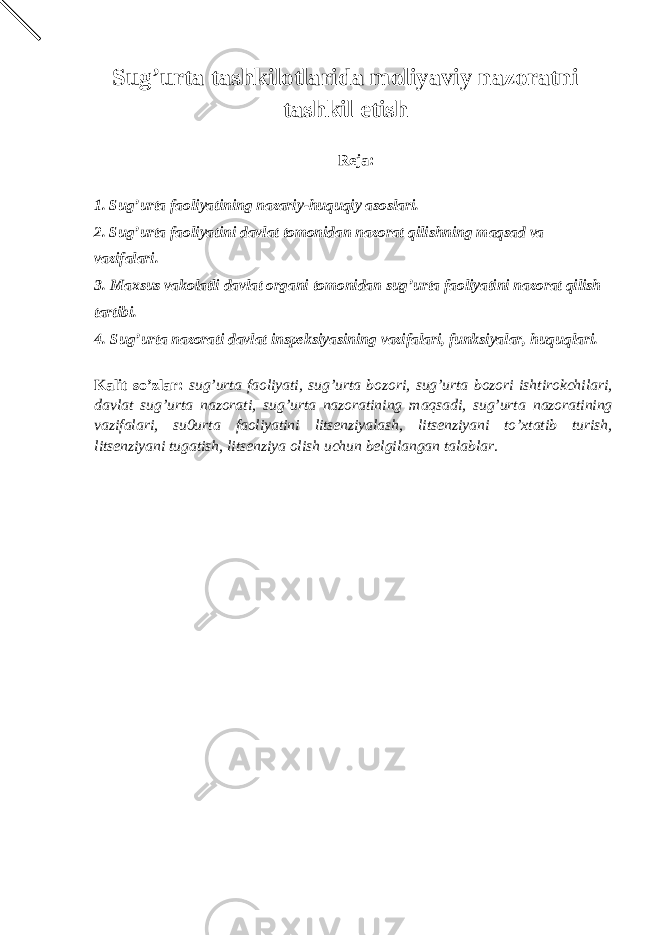 Sug’urta tashkilotlarida moliyaviy nazoratni tashkil etish Reja: 1. Sug’urta faoliyatining nazariy-huquqiy asoslari. 2. Sug’urta faoliyatini davlat tomonidan nazorat qilishning maqsad va vazifalari. 3. Maxsus vakolatli davlat organi tomonidan sug’urta faoliyatini nazorat qilish tartibi. 4. Sug’urta nazorati davlat inspeksiyasining vazifalari, funksiyalar, huquqlari. Kalit so’zlar: sug’urta faoliyati, sug’urta bozori, sug’urta bozori ishtirokchilari, davlat sug’urta nazorati, sug’urta nazoratining maqsadi, sug’urta nazoratining vazifalari, su0urta faoliyatini litsenziyalash, litsenziyani to’xtatib turish, litsenziyani tugatish, litsenziya olish uchun belgilangan talablar. 