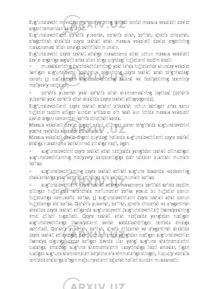 Sug’urtalovchi muvaqqat ma’muriyatining ishlash tartibi maxsus vakolatli davlat organi tomonidan belgilanadi. Sug’urtalovchilarni qo’shib yuborish, qo’shib olish, bo’lish, ajratib chiqarish, o’zgartirish shaklida qayta tashkil etish maxsus vakolatli davlat organining ruxsatnomasi bilan amalga oshirilishi mumkin. Sug’urtalovchi qayta tashkil etishga ruxsatnoma olish uchun maxsus vakolatli davlat organiga tegishli ariza bilan birga quyidagi hujjatlarni taqdim etadi: • muassislarining (ishtirokchilarining) yoki ta’sis hujjatlarida shunday vakolat berilgan sug’urtalovchi boshqaruv organining qayta tashkil etish to’g’risidagi qarori;  tuzilayotgan sug’urtalovchining balansi va faoliyatining taxminiy moliyaviy natijalari; • qo’shib yuborish yoki qo’shib olish shartnomasining loyihasi (qo’shib yuborish yoki qo’shib olish shaklida qayta tashkil etilayotganda). Sug’urtalovchilarni qayta tashkil etishni o’tkazish uchun berilgan ariza zarur hujjatlar taqdim etilgan kundan e’tiboran o’n besh kun ichida maxsus vakolatli davlat organi tomonidan ko’rib chiqilishi kerak. Maxsus vakolatli davlat organi qabul qilingan qaror to’g’risida sug’urtalovchini yozma ravishda xabardor qilishi shart. Maxsus vakolatli davlat organi quyidagi hollarda sug’urtalovchilarni qayta tashkil etishga ruxsatnoma berishni rad qilishga haqli, agar: • sug’urtalovchini qayta tashkil etish natijasida yangitdan tashkil qilinadigan sug’urtalovchilarning moliyaviy barqarorligiga doir talablar buzilishi mumkin bo’lsa; • sug’urtalovchilarning qayta tashkil etilishi sug’urta bozorida raqobatning cheklanishiga yoki bartaraf etilishiga olib kelishi mumkin bo’lsa; • sug’urtalovchilarni qayta tashkil etishga ruxsatnoma berilishi so’rab taqdim qilingan hujjatlarda ishonchsiz ma’lumotlar bo’lsa yoxud bu hujjatlar qonun hujjatlariga nomuvofiq bo’lsa;  sug’urtalovchilarni qayta tashkil etish qonun hujjatlariga zid bo’lsa. Qo’shib yuborish, bo’lish, ajratib chiqarish va o’zgartirish shaklida qayta tashkil etilganda sug’urtalovchi (sug’urtalovchilar) lisenziyasining amal qilishi tugatiladi. Qayta tashkil etish natijasida yangitdan tuzilgan sug’urtalovchilarga lisenziyalarni berish soddalashtirilgan tartibda amalga oshiriladi. Qo’shib yuborish, bo’lish, ajratib chiqarish va o’zgartirish shaklida qayta tashkil etilayotgan davri uchun hamda yangitdan tuzilgan sug’urtalovchilar lisenziya olgunga qadar bo’lgan davrda ular yangi sug’urta shartnomalarini tuzishga, amaldagi sug’urta shartnomalarini uzaytirishga haqli emaslar, ilgari tuzilgan sug’urta shartnomalari bo’yicha o’z zimmalariga olingan, huquqiy vorislik tartibida o’zlariga o’tgan majburiyatlarni bajarish hollari bundan mustasnodir. 