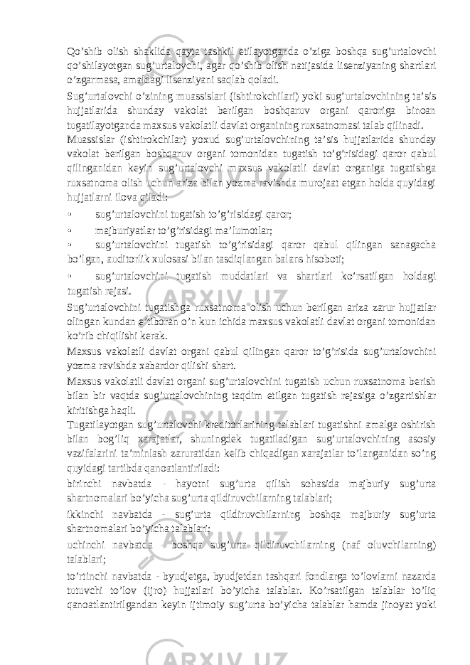 Qo’shib olish shaklida qayta tashkil etilayotganda o’ziga boshqa sug’urtalovchi qo’shilayotgan sug’urtalovchi, agar qo’shib olish natijasida lisenziyaning shartlari o’zgarmasa, amaldagi lisenziyani saqlab qoladi. Sug’urtalovchi o’zining muassislari (ishtirokchilari) yoki sug’urtalovchining ta’sis hujjatlarida shunday vakolat berilgan boshqaruv organi qaroriga binoan tugatilayotganda maxsus vakolatli davlat organining ruxsatnomasi talab qilinadi. Muassislar (ishtirokchilar) yoxud sug’urtalovchining ta’sis hujjatlarida shunday vakolat berilgan boshqaruv organi tomonidan tugatish to’g’risidagi qaror qabul qilinganidan keyin sug’urtalovchi maxsus vakolatli davlat organiga tugatishga ruxsatnoma olish uchun ariza bilan yozma ravishda murojaat etgan holda quyidagi hujjatlarni ilova qiladi: • sug’urtalovchini tugatish to’g’risidagi qaror; • majburiyatlar to’g’risidagi ma’lumotlar; • sug’urtalovchini tugatish to’g’risidagi qaror qabul qilingan sanagacha bo’lgan, auditorlik xulosasi bilan tasdiqlangan balans hisoboti; • sug’urtalovchini tugatish muddatlari va shartlari ko’rsatilgan holdagi tugatish rejasi. Sug’urtalovchini tugatishga ruxsatnoma olish uchun berilgan ariza zarur hujjatlar olingan kundan e’tiboran o’n kun ichida maxsus vakolatli davlat organi tomonidan ko’rib chiqilishi kerak. Maxsus vakolatli davlat organi qabul qilingan qaror to’g’risida sug’urtalovchini yozma ravishda xabardor qilishi shart. Maxsus vakolatli davlat organi sug’urtalovchini tugatish uchun ruxsatnoma berish bilan bir vaqtda sug’urtalovchining taqdim etilgan tugatish rejasiga o’zgartishlar kiritishga haqli. Tugatilayotgan sug’urtalovchi kreditorlarining talablari tugatishni amalga oshirish bilan bog’liq xarajatlar, shuningdek tugatiladigan sug’urtalovchining asosiy vazifalarini ta’minlash zaruratidan kelib chiqadigan xarajatlar to’langanidan so’ng quyidagi tartibda qanoatlantiriladi: birinchi navbatda - hayotni sug’urta qilish sohasida majburiy sug’urta shartnomalari bo’yicha sug’urta qildiruvchilarning talablari; ikkinchi navbatda - sug’urta qildiruvchilarning boshqa majburiy sug’urta shartnomalari bo’yicha talablari; uchinchi navbatda - boshqa sug’urta qildiruvchilarning (naf oluvchilarning) talablari; to’rtinchi navbatda - byudjetga, byudjetdan tashqari fondlarga to’lovlarni nazarda tutuvchi to’lov (ijro) hujjatlari bo’yicha talablar. Ko’rsatilgan talablar to’liq qanoatlantirilgandan keyin ijtimoiy sug’urta bo’yicha talablar hamda jinoyat yoki 