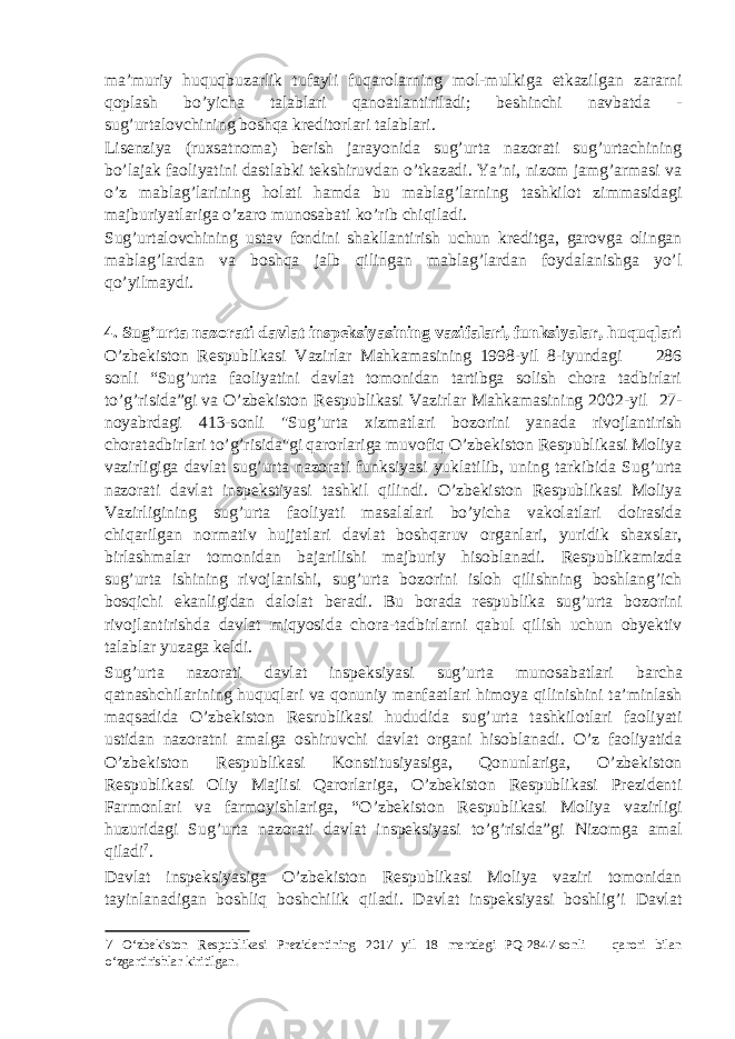 ma’muriy huquqbuzarlik tufayli fuqarolarning mol-mulkiga etkazilgan zararni qoplash bo’yicha talablari qanoatlantiriladi; beshinchi navbatda - sug’urtalovchining boshqa kreditorlari talablari. Lisenziya (ruxsatnoma) berish jarayonida sug’urta nazorati sug’urtachining bo’lajak faoliyatini dastlabki tekshiruvdan o’tkazadi. Ya’ni, nizom jamg’armasi va o’z mablag’larining holati hamda bu mablag’larning tashkilot zimmasidagi majburiyatlariga o’zaro munosabati ko’rib chiqiladi. Sug’urtalovchining ustav fondini shakllantirish uchun kreditga, garovga olingan mablag’lardan va boshqa jalb qilingan mablag’lardan foydalanishga yo’l qo’yilmaydi. 4. Sug’urta nazorati davlat inspeksiyasining vazifalari, funksiyalar, huquqlari O’zbekiston Respublikasi Vazirlar Mahkamasining 1998-yil 8-iyundagi 286 sonli “Sug’urta faoliyatini davlat tomonidan tartibga solish chora tadbirlari to’g’risida”gi va O’zbekiston Respublikasi Vazirlar Mahkamasining 2002-yil 27- noyabrdagi 413-sonli &#34;Sug’urta xizmatlari bozorini yanada rivojlantirish choratadbirlari to’g’risida&#34;gi qarorlariga muvofiq O’zbekiston Respublikasi Moliya vazirligiga davlat sug’urta nazorati funksiyasi yuklatilib, uning tarkibida Sug’urta nazorati davlat inspekstiyasi tashkil qilindi. O’zbekiston Respublikasi Moliya Vazirligining sug’urta faoliyati masalalari bo’yicha vakolatlari doirasida chiqarilgan normativ hujjatlari davlat boshqaruv organlari, yuridik shaxslar, birlashmalar tomonidan bajarilishi majburiy hisoblanadi. Respublikamizda sug’urta ishining rivojlanishi, sug’urta bozorini isloh qilishning boshlang’ich bosqichi ekanligidan dalolat beradi. Bu borada respublika sug’urta bozorini rivojlantirishda davlat miqyosida chora-tadbirlarni qabul qilish uchun obyektiv talablar yuzaga keldi. Sug’urta nazorati davlat inspeksiyasi sug’urta munosabatlari barcha qatnashchilarining huquqlari va qonuniy manfaatlari himoya qilinishini ta’minlash maqsadida O’zbekiston Resrublikasi hududida sug’urta tashkilotlari faoliyati ustidan nazoratni amalga oshiruvchi davlat organi hisoblanadi. O’z faoliyatida O’zbekiston Respublikasi Konstitusiyasiga, Qonunlariga, O’zbekiston Respublikasi Oliy Majlisi Qarorlariga, O’zbekiston Respublikasi Prezidenti Farmonlari va farmoyishlariga, “O’zbekiston Respublikasi Moliya vazirligi huzuridagi Sug’urta nazorati davlat inspeksiyasi to’g’risida”gi Nizomga amal qiladi 7 . Davlat inspeksiyasiga O’zbekiston Respublikasi Moliya vaziri tomonidan tayinlanadigan boshliq boshchilik qiladi. Davlat inspeksiyasi boshlig’i Davlat 7 O‘zbekiston Respublikasi Prezidentining 2017 yil 18 martdagi PQ-2847-sonli qarori bilan o‘zgartirishlar kiritilgan. 